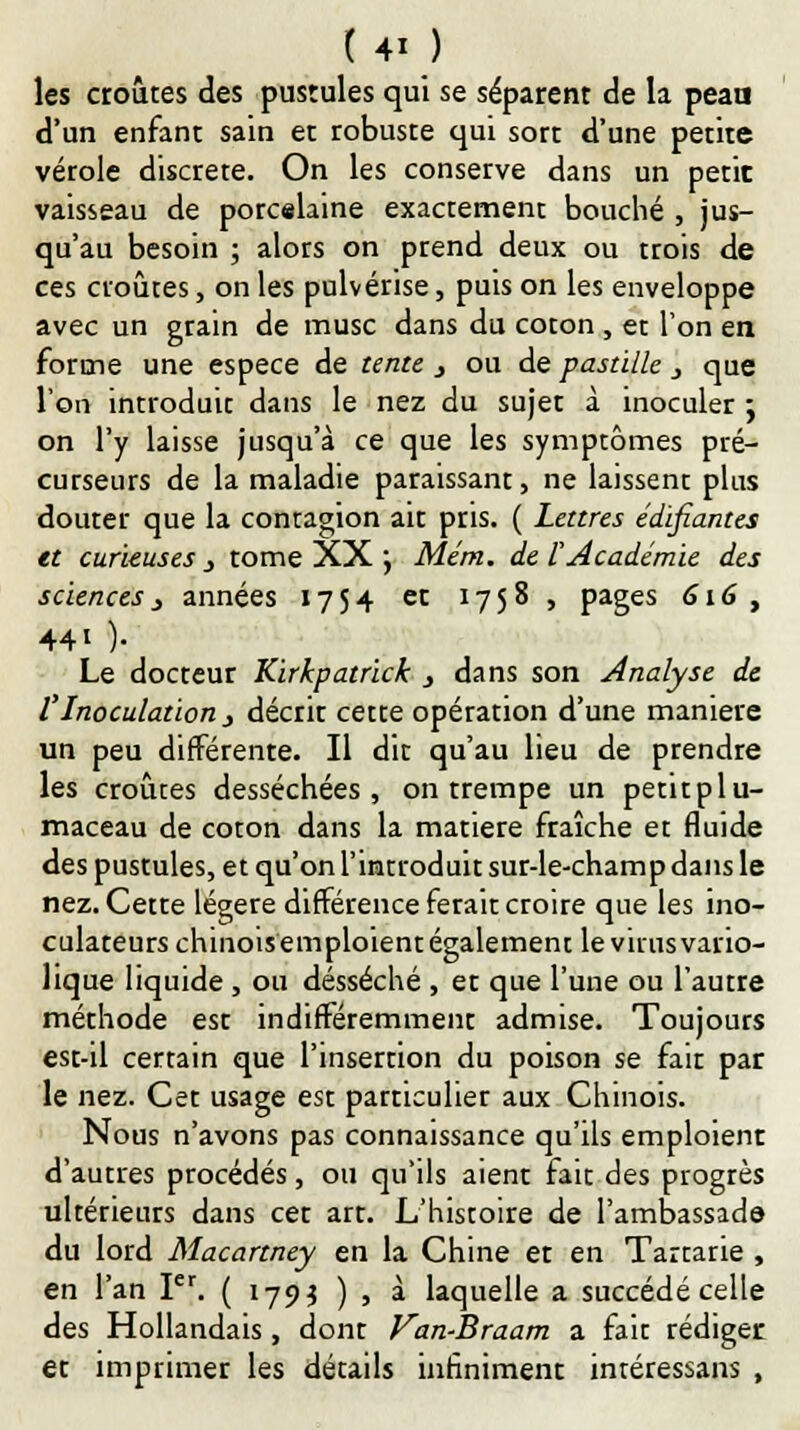les croûtes des pusrules qui se séparent de la peaa d'un enfant sain et robuste qui sort d'une petite vérole discrète. On les conserve dans un petit vaisseau de porcelaine exactement bouché , jus- qu'au besoin ; alors on prend deux ou trois de ces croûtes, on les pulvérise, puis on les enveloppe avec un grain de musc dans du coton , et Ton en forme une espèce de tente j ou de pastille , que l'on introduit dans le nez du sujet à inoculer ; on l'y laisse jusqu'à ce que les symptômes pré- curseurs de la maladie paraissant, ne laissent plus douter que la contagion ait pris. ( Lettres édifiantes et curieuses j tome XX j Mém. de F Académie des sciences 3 années 1754 et 1758, pages 616, 44i )• Le docteur Kirhpatrick y dans son Analyse de VInoculation 3 décrir cette opération d'une manière un peu différente. Il dit qu'au lieu de prendre les croûtes desséchées, on trempe un petitplu- maceau de coton dans la matière fraîche et fluide des pustules, et qu'on l'introduit sur-le-champ dans le nez. Cette légère différence ferait croire que les ino- culateurs chinoisemploientégalement le virus vario- lique liquide , ou desséché , et que l'une ou l'autre méthode est indifféremment admise. Toujours est-il certain que l'insertion du poison se fait par le nez. Cet usage est particulier aux Chinois. Nous n'avons pas connaissance qu'ils emploient d'autres procédés, ou qu'ils aient fait des progrès ultérieurs dans cer arr. L'histoire de l'ambassade du lord Macartney en la Chine et en Tartarie , en l'an Ier. ( 1793 ) , à laquelle a succédé celle des Hollandais, donr Van-Braam a fait rédiger et imprimer les détails infiniment intéressans ,