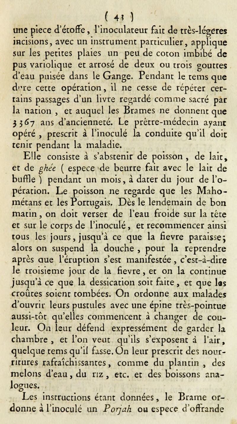 ( 4? ) une pièce d'étoffe, l'inoculateur fait de très-légères incisions, avec un instrument particulier, applique sur les petites plaies un peu de coton imbibé de pus vanolique et arrosé de deux ou trois gouttes d'eau puisée dans le Gange. Pendant le tems que dre cette opération, il ne cesse de répéter cer- tains passages d'un livre regardé comme sacré par la nation , et auquel les Brames ne donnent que 3567 ans d'ancienneté. Le prêtre-médecin ayant opéré , prescrit à l'inoculé la conduite qu'il doit tenir pendant la maladie. Elle consiste à s'abstenir de poisson , de lait, et de ghée ( espèce de beurre fait avec le lait de buffle) pendant un mois, à dater du jour de l'o- pération. Le poisson ne regarde que les Maho- métans et les Portugais. Dès le lendemain de bon matin, on doit verser de l'eau froide sur la tête et sur le corps de l'inoculé, et recommencer ainsi tous les jours, jusqu'à ce que la fièvre paraisse; alors on suspend la douche , pour la reprendre après aue l'éruption s'est manifestée, c'est-à-dire le troisième jour de la fièvre, et on la continue jusqu'à ce que la dessication soit faite, et que las croûtes soient tombées. On ordonne aux malades d'ouvrir leurs pustules avec une épine très-pointue aussi-tôt qu'elles commencent à changer de cou- leur. On leur défend expressément de garder la chambre, et l'on veut qu'ils s'exposent à l'air, quelque tems qu'il fasse. On leur prescrit des nour- ritures rafraîchissantes, comme du plantin , des melons d'eau, du riz, etc. et des boissons ana- logues. Les instructions étant données, le Brame or- donne à l'inoculé un Porjah ou espèce d'offrande