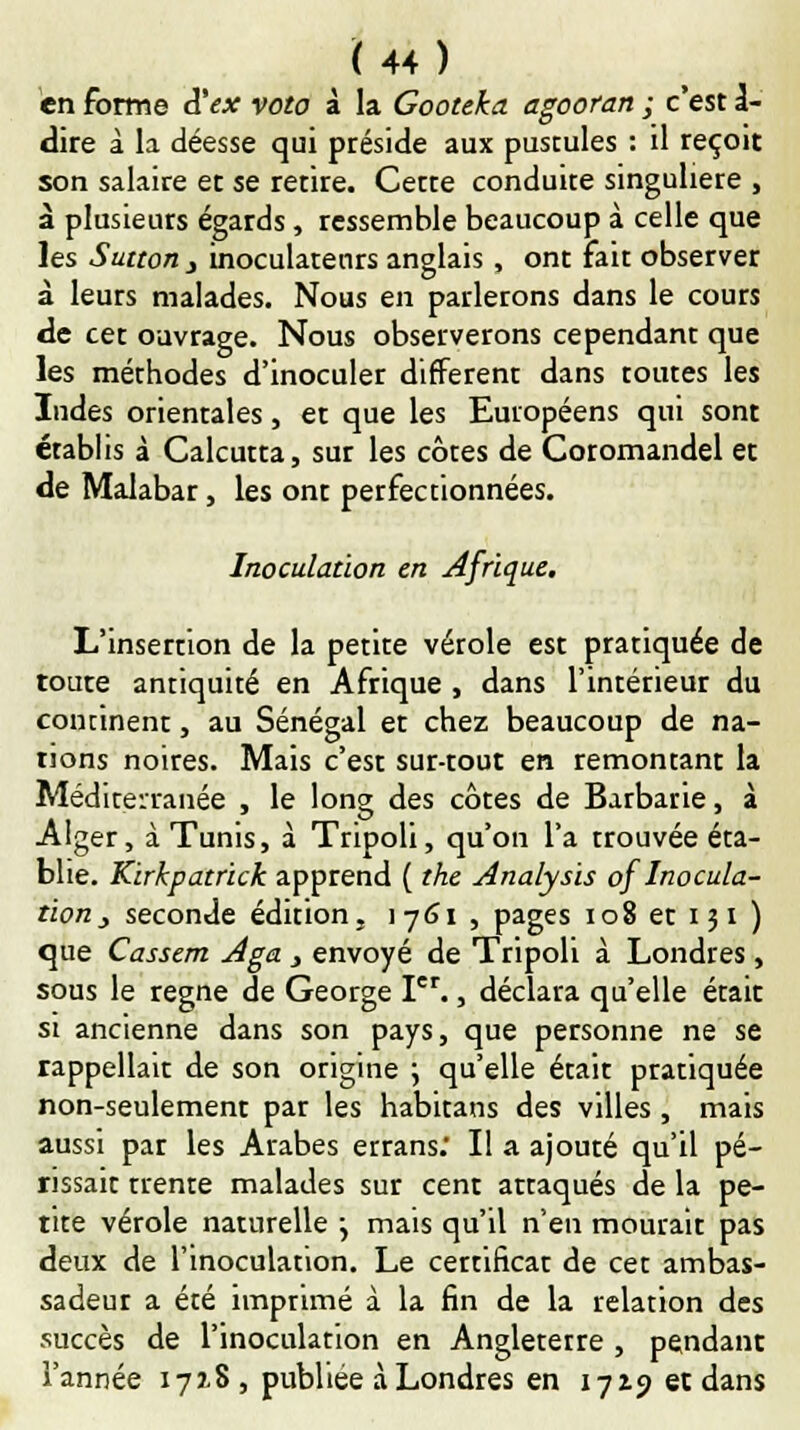 en forme d'ex veto à la Gooteka agooran ; c'est 1- dire à la déesse qui préside aux pustules : il reçoit son salaire et se retire. Cette conduite singulière , à plusieurs égards, ressemble beaucoup à celle que les Sutton j inoculatenrs anglais , ont fait observer à leurs malades. Nous en parlerons dans le cours de cet ouvrage. Nous observerons cependant que les méthodes d'inoculer différent dans toutes les Indes orientales, et que les Européens qui sont établis à Calcutta, sur les côtes de Coromandel et de Malabar, les ont perfectionnées. Inoculation en Afrique. L'insertion de la petite vérole est pratiquée de toute antiquité en Afrique , dans l'intérieur du comment, au Sénégal et chez beaucoup de na- tions noires. Mais c'est sur-tout en remontant la Méditerranée , le long des côtes de Barbarie, à Alger, à Tunis, à Tripoli, qu'on l'a trouvée éta- blie. Kirkpatrick apprend ( the Analysis of Inocula- tion _, seconde édition, 1761 , pages 108 et 131) que Cassent Aga } envoyé de Tripoli à Londres, sous le règne de George Ier., déclara qu'elle était si ancienne dans son pays, que personne ne se rappellait de son origine ; qu'elle était pratiquée non-seulement par les habitans des villes , mais aussi par les Arabes errans. Il a ajouté qu'il pé- rissait trente malades sur cent attaqués de la pe- tite vérole naturelle j mais qu'il n'en mourait pas deux de l'inoculation. Le certificat de cet ambas- sadeur a été imprimé à la fin de la relation des succès de l'inoculation en Angletetre , pendant l'année 1718 , publiée à Londres en 1719 et dans