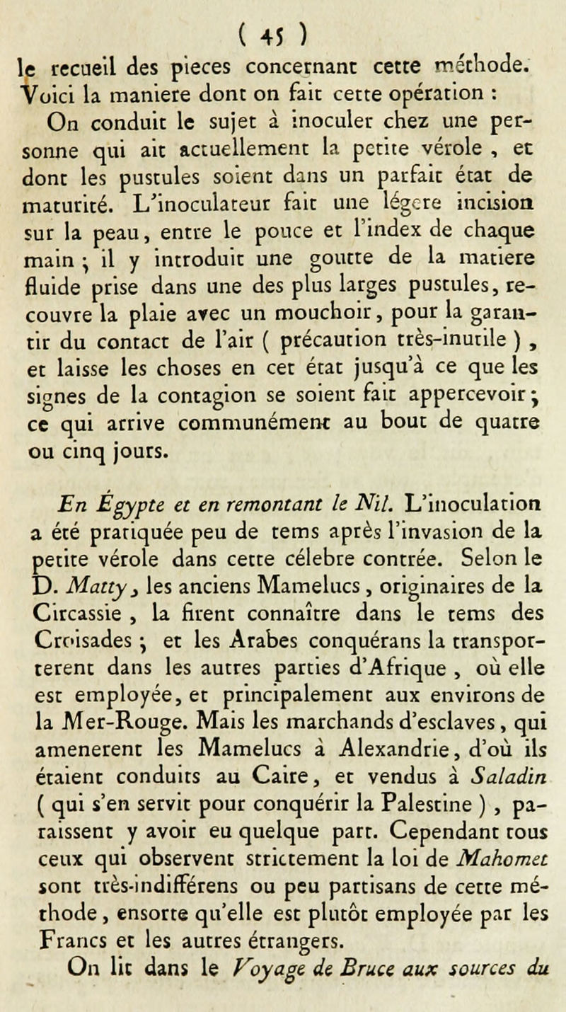 le recueil des pièces concernant cette méthode. Voici la manière dont on fait cette opération : On conduit le sujet à inoculer chez une per- sonne qui ait actuellement la petite vérole , et dont les pustules soient dans un parfait état de maturité. L'inoculateur fait une légcre incision sur la peau, entre le pouce et l'index de chaque main } il y introduit une goutte de la matière fluide prise dans une des plus larges pustules, re- couvre la plaie arec un mouchoir, pour la garan- tir du contact de l'air ( précaution très-inutile ) , et laisse les choses en cet état jusqu'à ce que les signes de la contagion se soient fait appercevoir -y ce qui arrive communément au bout de quatre ou cinq jours. En Egypte et en remontant le Nil. L'inoculation a été pratiquée peu de tems après l'invasion de la petite vétole dans cette célèbre contrée. Selon le D. Matty j les anciens Mamelucs, originaires de la Circassie , la firent connaître dans le tems des Croisades •, et les Arabes conquérans la transpor- tèrent dans les autres parties d'Afrique , où elle est employée, et principalement aux environs de la Mer-Rouge. Mais les marchands d'esclaves, qui amenèrent les Mamelucs à Alexandrie, d'où ils étaient conduits au Caire, et vendus à Saladin ( qui s'en servit pour conquérir la Palestine ) , pa- raissent y avoir eu quelque part. Cependant tous ceux qui observent strictement la loi de Mahomet sont très-indifférens ou peu partisans de cette mé- thode , ensorte qu'elle est plutôt employée par les Francs et les autres étrangers. On lie dans le Voyage de Bruce aux sources du