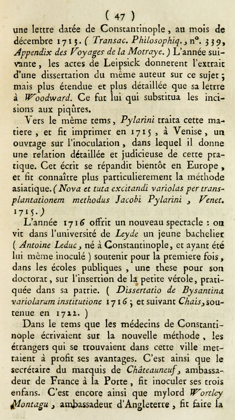 une lettre datée de Constantinople , au mois de décembre 1715. ( Transac. Philosophiq.,na. 339, App&ndix des Voyages de la Motraye. ) L'année sui- vante , les actes de Leipsick donnèrent l'extrait d'une dissertation du même auteur sur ce sujetj mais plus étendue et plus détaillée que sa letrre à Woodward. Ce fut lui qui substitua les inci- sions aux piqûres. Vers le même tems, Pylarini traita cette ma- tière , et fit imprimer en 1715 , à Venise, un ouvrage sur l'inoculation , dans lequel il donne une relation détaillée et judicieuse de cette pra- tique. Cet écrit se répandit bientôt en Europe , et fit connaître plus particulièrement la méthode asiatique. (Nova et tuta excitandi varïolas per trans- plantationem methodus Jacobï Pylarini } Venet. I7MJ L'année 1716 offrit un nouveau spectacle : oa vit dans l'université de Leyde un jeune bachelier ( Antoine Leduc, né à Constantinople, et ayant été lui même inoculé ) soutenir pour la première fois, dans les écoles publiques , une thèse pour son doctorat, sur l'insertion de la petite vérole, prati- quée dans sa patrie. ( Dissertatio de Bysantina variolarum institutions 1716 j et suivant Chais} sou- tenue en 1711. ) Dans le tems que les médecins de Constanti- nople écrivaient sur la nouvelle méthode , les écrangers qui se trouvaient dans cette ville met- taient à profit ses avantages. C'est ainsi que le secrétaire du marquis de Châteauneuf'_, ambassa- deur de France à la Porte, fit inoculer ses trois enfans. C'est encore ainsi que mylord Wortley ftontagu j ambassadeur d'Angleterre , fit faire la