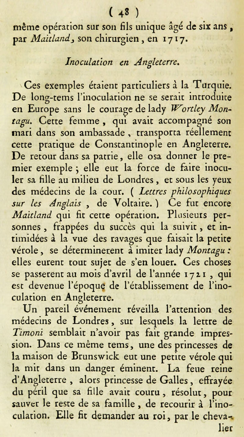 un même opération sur son fils unique âgé de six ans , par Maitland, son chirurgien , en 1717. Inoculation en Angleterre. Ces exemples étaient particuliers à la Turquie. De long-tems l'inoculation ne se serait introduite en Europe sans le courage de lady Wortlty Mon- tagu. Cette femme , qui avait accompagné son mari dans son ambassade , transporta réellement cette pratique de Constantinople en Angleterre. De retour dans sa patrie, elle osa donner le pre- mier exemple ; elle eut la force de faire inocu- ler sa fille au milieu de Londres , et sous les yeux des médecins de la cour. ( Lettres philosophiques sur les Anglais , de Voltaire. ) Ce fut encore Maitland qui fit cette opération. Plusieurs per- sonnes , frappées du succès qui la suivit, et in- timidées à la vue des ravages que faisait la petite vérole, se déterminèrent à imiter lady Montagu : elles eurent tout sujet de s'en louer. Ces choses se passèrent au mois d'avril de l'année 1711 , qui est devenue l'époque de l'établissement de l'ino- culation en Angleterre. Un pareil événement réveilla l'attention des médecins de Londres, sur lesquels la lettre de Timoni semblait n'avoir pas fait grande impres- sion. Dans ce même tems, une des princesses de la maison de Brunswick eut une petite vérole qui la mit dans un danger éminent. La feue reine d'Angleterre , alors princesse de Galles , effrayée du péril que sa fille avait couru, résolut, pour sauver le reste de sa famille , de recourir à l'ino- culation. Elle fit demander au roi, par le cheva-* lier