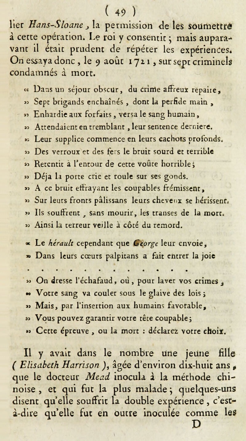 lier Hans-Sloane j la. permission de les soumettre à cecte opération. Le roi y consentit ; mais aupara- vant il était prudent de répéter les expérienceSé On essaya donc , le 9 août 1721, sur sept criminels condamnés à mort. « Dans un séjour obscur, du crime affreux repaire, « Sept brigands enchaînés , dont la perfide main , « Enhardie aux forfaits, versa le sang humain, « Attendaient en tremblant , leur sentence dernière. '■- Leur supplice commence en leurs cachots profonds. « Des verroux et des fers le bruit sourd et terrible « Retentit à l'entour de cette voûte horrible; » Déjà la porte crie et roule sut ses gonds. » A ce bruit effrayant les coupables frémissent, » Sur leurs fronts pâlissans leurs chevei.x se hérissenn » Ils souffrent , sans mourir, les transes de la mort. « Ainsi la terreur veille à côté du remord. « Le hérault cependant que Œïprge leur envoie, » Dans leurs cœurs palpitans a fait entrer la joie » On dresse l'échafaud, où, pour laver vos crimes t — Votre sang va couler sous le glaive des lois ; » Mais, par l'insertion aux humains favotable, ( » Vous pouvez garantir votre tête coupable; •> Cette épreuve , ou la mort : déclarez votre choix. Il y avait dans le nombre une jeune fille ( Elisabeth Harrison ), âgée d'environ dix-huit ans , que le docteur Mead inocula à la méthode chi- noise , et qui fut la plus malade j quelques-uns disent qu'elle souffrit la double expérience , c'est- à-dire qu'elle fut en outre inoculée comme les D