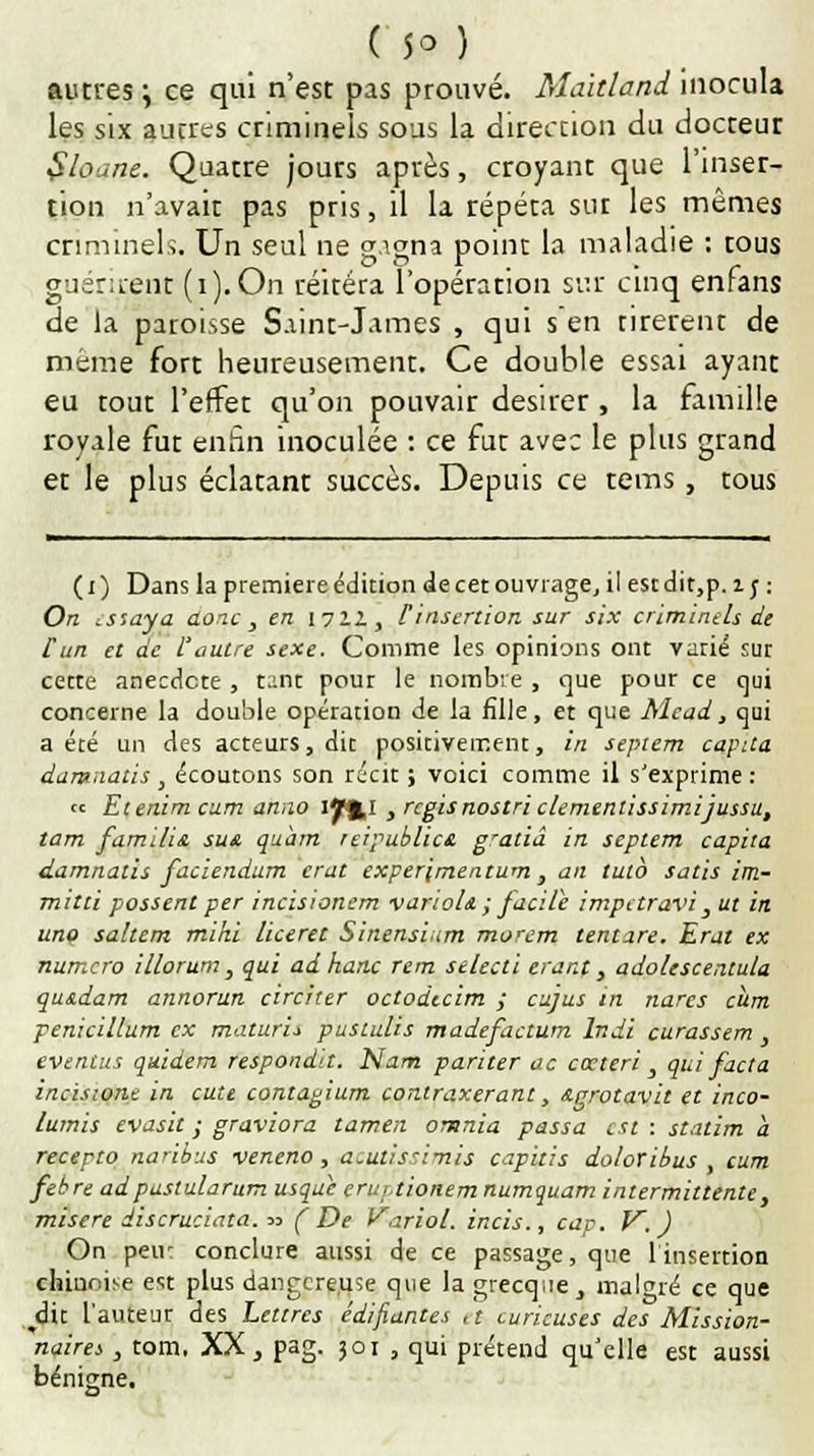 ( 5° ) autres ; ce qui n'est pas prouvé. Mahland inocula les six autres criminels sous la direction du docteur $loane. Quatre jours après, croyant que l'inser- tion n'avait pas pris, il la répéta sut les mêmes criminels. Un seul ne gagna point la maladie : tous guérirent (i).On réitéra l'opéranon sur cinq enrans de la paroisse Saint-James , qui s en tirèrent de même fort heureusement. Ce double essai ayant eu tout l'effet qu'on pouvair désirer , la famille royale fut enhn inoculée : ce fut avec le plus grand et le plus éclatant succès. Depuis ce tems , tous (i) Dans la première édition de cet ouvrage, il estdit,p. i; : On essaya donc, en 1711, finsertion sur six criminels de Hun et de L'autre sexe. Comme les opinions ont varié sur cette anecdote , tant pour le nombre , que pour ce qui concerne la double opération de la fille, et que Mcad, qui a été un des acteurs, dit positivement, in septem capita damnatis, écoutons son récit ; voici comme il s'exprime : « Etenim cum anno if%l , rcgis nostri clementissimijussu, tam familiz sus. quartz reipublica g'aliâ in septem capita damnatis faciendum crut experjmentum , an tuto satis im- mitti possent per incisionem varioU ; facile impctravi , ut in uno saltem mini liceret Sinensium morem tenture. Erat ex numéro illorum, qui adhanc rem selecli erant, adolescentula qus.dam annorun circirer octodccim ; cujus in narcs cum penicillum ex maturi* pustulis madefactum Indi curassent , eventus quidem respondit. Nam pariter ac cœteri , qui facta incisione in eute contagium conlraxerant, &grotavh et inco- lumis evasit ; graviora tamen omnia passa est : stalim a recepto naribus veneno, acutissimis capitis doloribus , cum febre adpaslularum usque erurtionem numquam intermittente, misère discruciata.™ (De Variol. incis., cap. V, ) On peu- conclure aussi de ce passage, que l'insertion chinoise est plus dangereuse que la grecque , malgré ce que ^dit l'auteur des Lettres édifiantes ,t curieuses des Mission- naire , tom, XX, pag. 301 , qui prétend qu'elle est aussi bénigne.