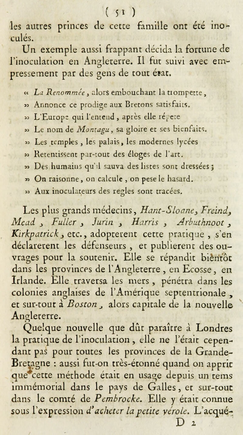 les autres princes de cette famille ont été ino- culés. Un exemple aussi frappant décida la fortune de l'inoculation en Angleterre. Il fut suivi avec em- pressement par des gens de tout ésat. « La Renommée , alors embouchant la tlompette , » Annonce ce prodige aux Bretons satisfaits. « L'Europe qui l'entend , après elle répète » Le nom de Montagu, sa gloire et ses bienfaits. « Les temples , les palais, les modernes lycées « Retentissent par-tout des éloges de l'art. 53 Des humains qu'il sauva des listes sont dressées; *> On raisonne, on calcule , on pesé le hasard. » Aux inoculateurs des règles sont tracées. Les plus grands médecins, Hant-Sloane> Freind, Mead j Fuller , Jur'ui s Harris , Arbuthnoot } Kirkpatrickj etc., adoptèrent cette pratique , s'en déclarèrent les défenseurs , er publièrent des ou- vrages pour la soutenir. Elle se répandit bientôt dans les provinces de l'Angleterre , en Ecosse, en Irlande. Elle traversa les mers, pénétra dans les colonies anglaises de l'Amérique septentrionale , et sur-tout à Boston _, alors capitale de la nouvelle- Angleterre. Quelque nouvelle que dût paraître à Londres la pratique de l'inoculation , elle ne l'écait cepen- dant pas pour toutes les provinces de la Grande- Bretagne : aussi fut-on très-étonné quand on apprit que cette méthode était en usage depuis un tems immémorial dans le pays de Galles, et sur-tout dans le comté de Pembrocke. Elle y était connue sous l'expression d'acheter la petite vérole. L'acqué- D x