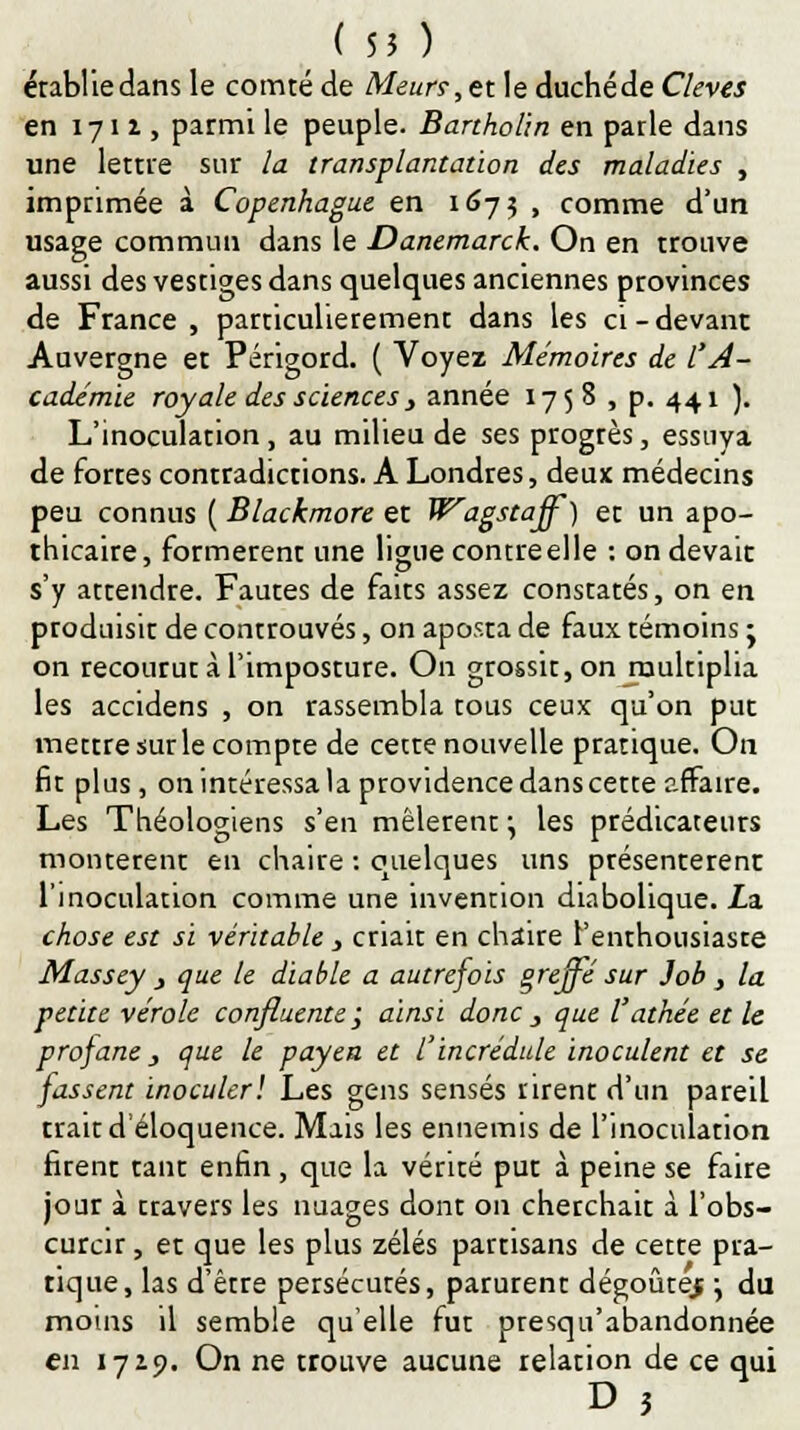 ( 55 ) établie dans le comté de Meurs,ex. le duchéde Cleves en 1711, parmi le peuple. Bartholin en parle dans une lettre sur la transplantation des maladies , imprimée à Copenhague en 167$ , comme d'un usage commun dans le Danemarck. On en trouve aussi des vestiges dans quelques anciennes provinces de France, particulièrement dans les ci-devant Auvergne et Périgord. ( Voyez Mémoires de l'A- cadémie royale des sciences , année 1758 , p. 441 ). L'inoculation, au milieu de ses progtès, essuya de fortes contradictions. A Londres, deux médecins peu connus ( Blackmore et Wagstaff) et un apo- thicaire, formèrent une ligue contreelle : on devait s'y attendre. Fautes de faits assez constatés, on en produisit de controuvés, on aposta de faux témoins - on recourut à l'imposture. On grossit, on multiplia les accidens , on rassembla tous ceux qu'on put mettre sur le compte de cette nouvelle pratique. On fit plus, on intéressa la providence dans cette affaire. Les Théologiens s'en mêlèrent ; les prédicateurs montèrent en chaire : quelques uns présentèrent l'inoculation comme une invention diabolique. Za chose est si véritable, criait en chaire l'enthousiaste Massey } que le diable a autrefois greffé sur Job} la petite vérole confluente ; ainsi donc 3 que l'athée et le profane, que le payen et l'incrédule inoculent et se fassent inoculer! Les gens sensés rirent d'un pareil trait d'éloquence. Mais les ennemis de l'inoculation firent tant enfin, que la vérité put à peine se faire jour à travers les nuages dont on cherchait à l'obs- curcir , et que les plus zélés partisans de cette pra- tique, las d'être persécutés, parurent dégoûtej \ du moins il semble qu'elle fut presqu'abandonnée en 1729. On ne trouve aucune relation de ce qui D 3