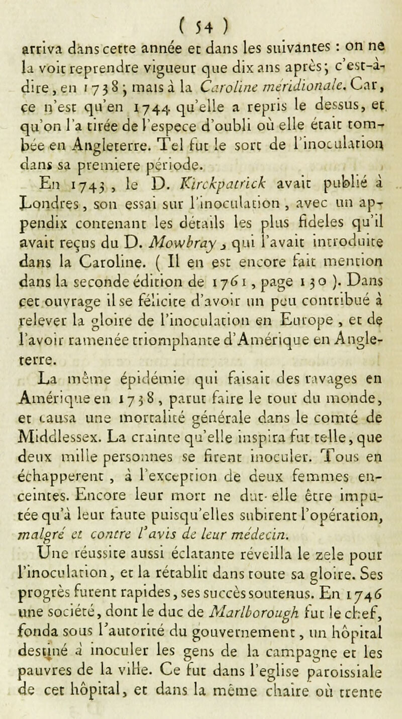 arriva dans cette année et dans les suivantes : on ne la voit reprendre vigueur que dix ans après; c'est-a- dire, en 1738; mais à la Caroline méridionale. Car, ce n'est qu'en 1744 qu'elle a repris le dessus, et qu'on l'a tirée de l'espèce d'oubli où elle était tom- bée en Angleterre. Tel fut le sort de l'inoculation dans sa première période. En 1743 , le D. Kirchpatrick avait publié à Londres, son essai sur l'inoculation , avec un ap-r pendix contenant les détails les plus fidèles qu'il avait reçus du D. Mowbray 3 qui l'avait introduite dans la Caroline. ( Il en est encore fait mention dans la seconde édition de 17 61, page 130). Dans cet ouvrage il se félicite d'avoir un peu contribué à relever la gloire de l'inoculation en Europe , et de l'avoir ramenée triomphante d'Amérique en Angle- terre. La même épidémie qui faisait des ravages en Amérique en 1738, parut faire le tour du monde, et causa une mortalité générale dans le comté de Middlessex. La crainte qu'elle inspira fut telle, que deux mille personnes se firent inoculer. Tous en échappèrent , à l'exception de deux femmes en- ceintes. Encore leur mort ne dut- elle être impu- tée qu'à leur haute puisqu'elles subirent l'opération, malgré et contre l'avis de leur médecin. Une réussite aussi éclatante réveilla le zèle pour l'inoculation, et la rétablit dans toute sa gloire. Ses progrès furent rapides, ses succès soutenus. En 1746 une société, dont le duc de Marlborough fut le chef, fonda sous l'autorité du gouvernement, un hôpital destiné a inoculer les gens de la campagne et les pauvres de la viHe. Ce fut dans l'église paroissiale de cet hôpital, et dans la même chaire où trente