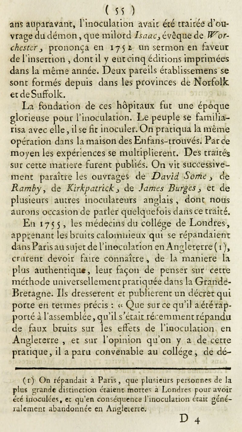 ans auparavant, l'inoculation avait été traitée d'ou- vrage du démon, que milord Isaac, évèque de Wor- chestcr, prononça en 1751 un sermon en faveur de l'insertion , dont il y eut cinq éditions imptimées dans la même année. Deux pareils établissemens se sont formés depuis dans les provinces de Norfolk etdeSuffolk. La fondation de ces hôpitaux fut une époque glorieuse pour l'inoculation. Le peuple se familia- risa avec elle, il se fit inoculer. On pratiqua la même opération dans la maison des Enfans-trouvés. Parce moyen les expériences se multiplièrent. Des traités sur cette matière furent publiés. On vit successive- ment paraître les ouvrages de David Some _, de Ramby, de Kirkpatriçk j de James Burges, et de plusieurs autres inoculateurs anglais, dont nous aurons occasion de parler quelquefois dans ce traité. En 1755, les médecins du collège de Londres, apprenant les bruits calomnieux qui se répandaient dans Paris au sujet de l'inoculation en Angleterre ( 1 ), crurent devoir faire connaître, de la manière la plus authentique, leur façon de penser sur cette méthode universellement pratiquée dans la Grande- Bretagne. Us dressèrent et publièrent un décrer qui porte en termes précis : « Que sur ce qu'il a été rap- porté à l'assemblée, qu'il s'était récemment répandu de faux bruits sur les effets de l'inoculation en Angleterre , et sur l'opinion qu'on y a de cette ptatique, il a paru convenable au collège, de dé- (r) On répandait a Paris, que plusieurs personnes de la p!u6 grande distinction étaient mortes à Londres pour avoir été inoculées, et qu'en conséquence l'inoculation était géné- ralement abandonnée en Angleterre. D 4