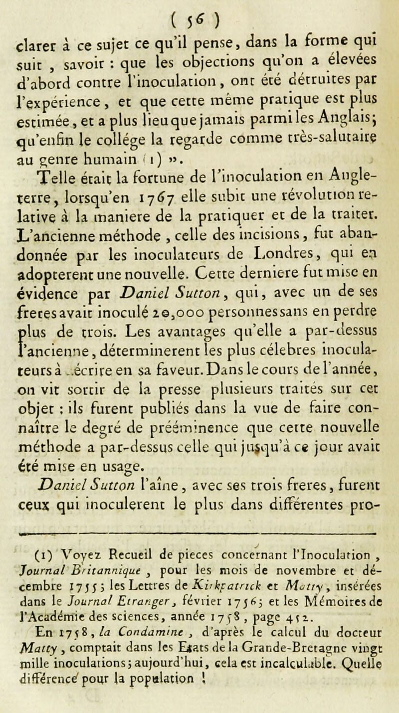 clarer à ce sujet ce qu'il pense, dans la forme qui suit , savoir : que les objections qu'on a élevées d'abord contre l'inoculation, ont été détruites par l'expérience , et que cette même pratique est plus estimée, et a plus lieuque jamais parmi les Anglais; qu'enfin le collège la regarde comme très-salutaire au genre humain (1) ». Telle était la fortune de l'inoculation en Angle- terre, lorsqu'en 1767 elle subit une révolution re- lative à la manière de la pratiquer et de la traiter. L'ancienne méthode , celle des incisions, fut aban- donnée par les inocularcurs de Londres, qui en adoptèrent une nouvelle. Cette dernière fut mise en évidence par Daniel Sutton, qui, avec un de ses frères avait inoculé ze,ooo personnessans en perdre plus de trois. Les avantages qu'elle a par-dessus l'ancienne, déterminerenr les plus célèbres inocula- teursà -.écrire en sa faveur.Dans le cours de l'année, on vit sorcir de la presse plusieurs traités sur cet objet : ils furent publiés dans la vue de faire con- naître le degré de prééminence que cette nouvelle méthode a par-dessus celle qui jusqu'à ce jour avait ete mise en usage. Daniel Sutton l'aîne, avec ses trois frères, furent cçux qui inoculèrent le plus dans différentes pro- (1) Voyez Recueil de pièces concernant l'Inoculation , Journal Britannique y pour les mois de novembre et dé- cembre 17555 les Lettres de Kitkpatruk et Matty, insérées dans le Journal Etranger3 février 1756; et les Mémoires de l'Académie des sciences, année i7fS, page 4(1. En 17fi, la Condamine , d'après le calcul du docteur Matty , comptait dans les Elats de la Grande-Bretagne vingt mille inoculationsjaujourd'hui, cela est incalculable. Quelle différence' pour la population !