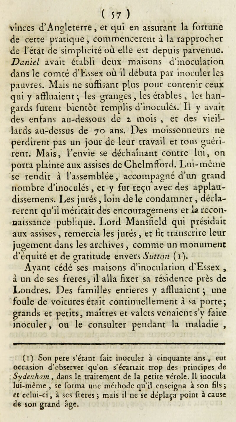 vinces d'Angleterre, et qui en assurant la fortune de cette pratique, commencèrent à la rapprocher de l'état de simplicité où elle est depuis parvenue. Daniel avait établi deux maisons d'inoculation dans le comté d'Essex où il débuta par inoculer les pauvres. Mais ne suffisant plus pour contenir ceux qui y affluaient j les granges, les érables, les han- gards furent bientôt remplis d'inoculés. Il y avait des enfans au-dessous de 2 mois , et des vieil- lards au-dessus de 70 ans. Des moissonneurs ne perdirent pas un jour de leur rravail et tous guéri- rent. Mais, l'envie se déchaînant contre lui, on porta plainte aux assises de Chelmfford. Lui-même se rendit à l'assemblée, accompagné d'un grand nombre d'inoculés, et y fut reçu avec des applau- dissemens. Les jurés, loin de le condamner, décla- rèrent qu'il méritait des encouragemens et h recon- naissance publique. Lord Mansfield qui présidait aux assises, remercia les jurés, et fit transcrire leur jugement dans les archives, comme un monument d'équité et de gratitude envers Sutton (1). Ayant cédé ses maisons d'inoculation d'Essex , à un de ses frères, il alla fixer sa résidence près de Londres. Des familles entières y affluaient \ une foule de voitures était continuellement à sa porte; grands et petits, maîtres et valets venaient s'y faire inoculer, ou le consulter pendant la maladie , (1) Son père s'étant fait inoculer à cinquante ans , eut occasion d'observer qu'on s'écartait trop des principes de Sydenhom, dans le traitement de la petite vérole. Il inocula lui-même , se forma une méthode qu'il enseigna à son fils; et celui-ci, à ses frères ; mais il ne se déplaça point à cause de son grand âge.