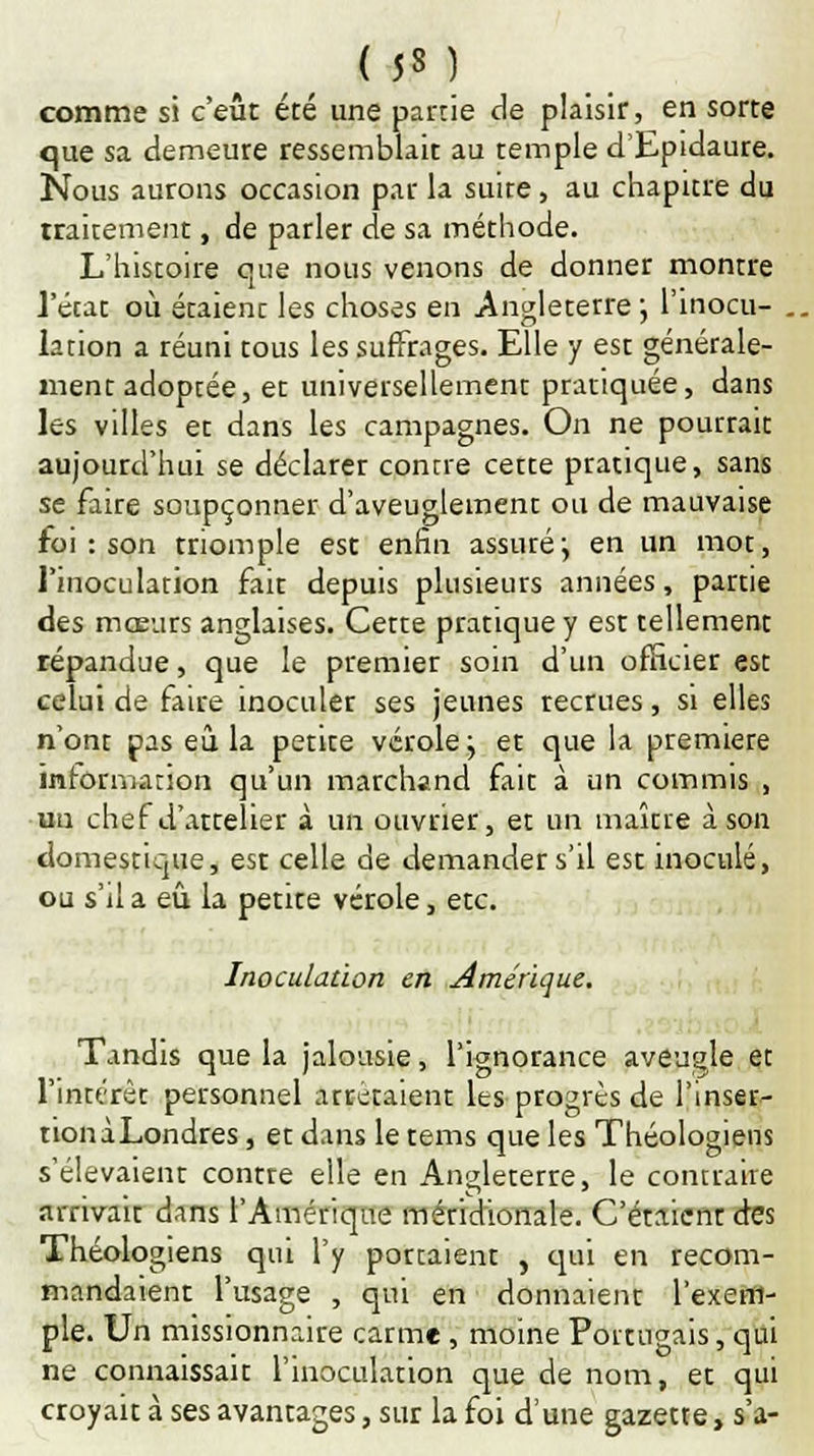 comme si c'eût été une partie de plaisir, en sorte que sa demeure ressemblait au temple d'Epidaure. Nous aurons occasion par la suite, au chapitre du traitement, de parler de sa méthode. L'histoire que nous venons de donner montre l'état où étaient les choses en Angleterre ; l'inocu- . lation a réuni tous les suffrages. Elle y est générale- ment adoptée, et universellement pratiquée, dans les villes et dans les campagnes. On ne pourrait aujourd'hui se déclarer contre cette pratique, sans se faire soupçonner d'aveuglement ou de mauvaise foi : son triomple est enfin assuré ; en un mot, l'inoculation fait depuis plusieurs années, partie des mœurs anglaises. Cette pratique y est tellement répandue, que le premier soin d'un officier esc celui de faire inoculer ses jeunes recrues, si elles n'ont pas eu la petite vérole j et que la première information qu'un marchand fait à un commis , un chef d'attelier à un ouvrier, et un maître à son domestique, est celle de demander s'il est inoculé, ou s'il a eu la petite vérole, etc. Inoculation en Amérique. Tandis que la jalousie, l'ignorance aveugle et l'intérêt personnel arrêtaient les progrès de l'inser- tionàLondres, et dans le tems que les Théologiens s'élevaient contre elle en Angleterre, le contraire arrivait dans l'Amérique méridionale. C'étaienr des Théologiens qui l'y portaient , qui en recom- mandaient l'usage , qui en donnaient l'exem- ple. Un missionnaire carme, moine Portugais, qui ne connaissait l'inoculation que de nom, et qui croyait à ses avantages, sur la foi d'une gazette, s'a-