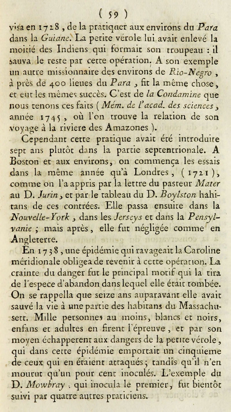 visa en 1728 , de la pratiquer aux environs dn Para dans la Guiane'. La petite vérole lui avait enlevé la moine des Indiens qui formait son troupeau : il sauva le reste par cette opération. A son exemple un autre missionnaire des environs de Rio-Negro , à près de 400 lieues du Para _, fit la même chose, et eut les mêmes succès. C'est de la Condamine que nous tenons ces faits ( Mém. de l'acad. des sciences _, année 1745, où l'on trouve la relation de son voyage à la rivière des Amazones ). Cependant cette pratique avait ete introduite sept ans plutôt dans la partie septentrionale. A Boston et aux environs, on commença les essais dans la même année qu'à Londres, (1721), comme on l'a appris par la lettre du pasteur Mater au D. Jurin, et par le tableau du D. Boylston hahi- tans de ces contrées. Elle passa ensuite dans la Nouvelle-York , dans les Jerseys et dans la Pensyl- vanïe ; mais après, elle fut négligée comme en Angleterre. En 1738, une épidémie qui ravageait la Caroline méridionale obligea de revenir à cette opération. La crainte du danger fut le principal motif qui la tira de l'espèce d'abandon dans lequel elle était tombée. On se rappella que seize ans auparavant elle avait sauvé la vie à une partie des habitans du Massachu- sett. Mille personnes au moins, blancs et noirs, enfans et adultes en firent l'épreuve , et par son moyen échappèrent aux dangers de la petite vérole, qui dans cette épidémie emportait un cinquième de ceux qui en étaient attaqués ; tandis qu'il n'en mourut qu'un pour cent inoculés. L'exemple du D. Mowbray -, qui inocula le premier, fut bientôt suivi par quatre autres praticiens.