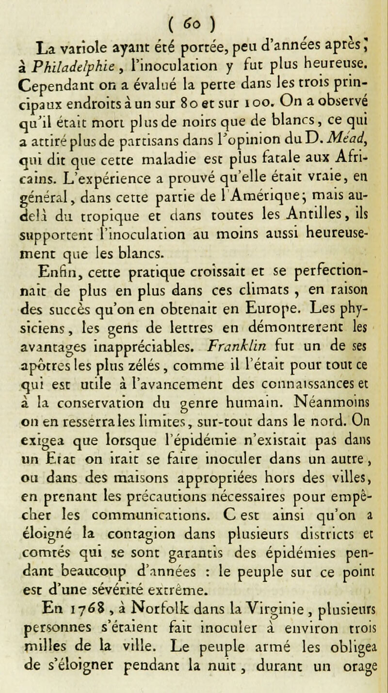 ( '* ) La variole ayant été portée, peu d'années après; à Philadelphie , l'inoculation y fut plus heureuse. Cependant on a évalué la perte dans les rrois prin- cipaux endroits à un sur 80 et sur 100. On a observé qu'il était mort plus de noirs que de blancs, ce qui a attiré plus de partisans dans l'opinion duD. Méad, qui dit que cette maladie est plus fatale aux Afri- cains. L'expérience a prouvé qu'elle était vraie, en général, dans cette partie de l'Amérique; mais au- delA du tropique et clans toutes les Antilles, ils supportent l'inoculation au moins aussi heureuse- ment que les blancs. Enfin, cette pratique croissait et se perfection- nait de plus en plus dans ces climats , en raison des succès qu'on en obtenait en Europe. Les phy- siciens, les gens de lettres en démontrèrent les avantages inappréciables. Franklin fut un de ses apôtres les plus zélés, comme il l'était pour tout ce qui est utile à l'avancement des connaissances et à la conservation du genre humain. Néanmoins on en resserra les limites, sur-tout dans le nord. On exigea que lorsque l'épidémie n'existait pas dans un Erat on irait se faire inoculer dans un autre, ou dans des maisons appropriées hors des villes, en prenant les précautions nécessaires pour empê- cher les communications. C est ainsi qu'on a éloigné la contagion dans plusieurs districts et comtés qui se sont garantis des épidémies pen- dant beaucoup d'années : le peuple sur ce point est d'une sévérité extrême. En 1768 , à Norrolk dans la Virginie , plusieurs personnes s'étaient fait inoculer à environ trois milles de la ville. Le peuple armé les obligea de s'éloigner pendant la nuit, durant un orage