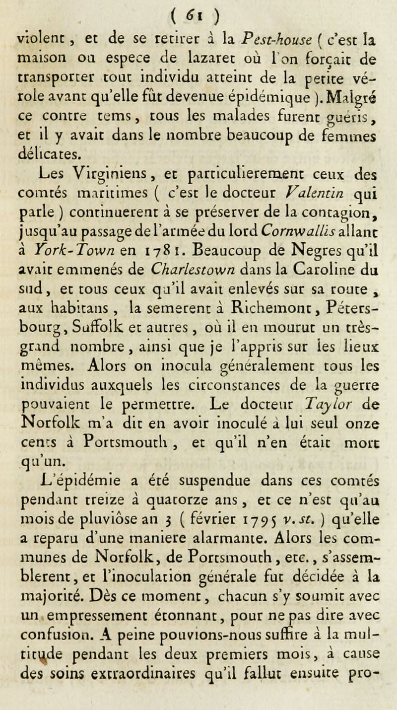 violent, et de se retirer à la Pest-kouse { c'est la maison on espèce de lazaret où l'on forçait de transporter tout individu atteint de la petite vé- role avant qu'elle fût devenue épidémique ). Malgré ce contre tems, tous les malades furent guéris, et il y avait dans le nombre beaucoup de femmes délicates. Les Virginiens, et particulièrement ceux des comtés maritimes ( c'est le docteur Vaknùn qui parle ) continuèrent à se préserver de la contagion, j usqu'au passage de l'armée du lord Cornwallis allanc à York-Town en 178 i. Beaucoup de Nègres qu'il avait emmenés de Charlestown dans la Caroline du sud, et tous ceux qu'il avait enlevés sur sa route , aux habitans, la semetent à Richemont, Péters- bourg, SufTolk et autres, où il en mourur un très- grand nombre , ainsi que je l'appris sur les lieux mêmes. Alors on inocula généralement tous les individus auxquels les circonstances de la guerre pouvaient le permettre. Le docteur Taylor de Norfolk m'a dit en avoir inoculé à lui seul onze cencs à Portsmouth , et qu'il n'en était more qu'un. L'épidémie a été suspendue dans ces comtés pendant treize à quatorze ans, et ce n'est qu'au mois de pluviôse an 3 ( février 1795 v.st. ) qu'elle a reparu d'une manière alarmante. Alors les com- munes de Norfolk, de Portsmouth, etc., s'assem- blèrent, et l'inoculation générale fut décidée à la majorité. Dès ce moment, chacun s'y soumit avec un empressement étonnant, pour ne pas dire avec confusion. A peine pouvions-nous suffire à la mul- titude pendant les deux premiers mois, à cause des soins extraordinaires qu'il fallut ensuite pro-