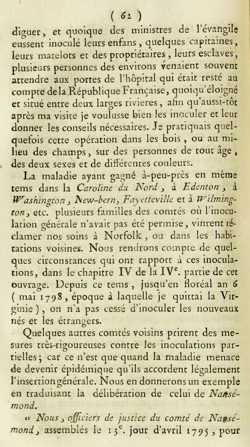 ( ëï ) diluer, et quoique des ministres de l'évangile eussent inoculé leurs enfans, quelques capitaines, leurs matelots et des propriétaires , leurs esclaves, plusieurs personnes des environs venaient souvent attendre aux portes de l'hôpital qui était resté au compte delà République Française, quoiqu'éloigné et situé entre deux larges rivières, afin qu'aussi-tôt après ma visite je voulusse bien les inoculer et leur donner les conseils nécessaires. Je pratiquais quel- quefois cette opération dans les bois, ou au mi- lieu des champs, sur des personnes de tout âge , des deux sexes et de différentes couleurs. La maladie ayant gagné à-peu-près en même tems dans la Caroline du Nord, à Edenton , à Washington } hiew-bern, Fayetteville et à Wilming- ton, etc. plusieurs familles des comtés où l'inocu- lation générale n'avait pas été permise, vinrent ré- clamer nos soins à Norfolk, ou dans les habi- tations voisines. Nous rendrons compte de quel- ques circonstances qui ont rapport à ces inocula- tions, dans le chapitre IV de la IVe. partie de cet ouvrage. Depuis ce tems , jusqu'en floréal an 6 ( mai 1798, époque à laquelle je quittai la Vir- ginie ), on n'a pas cessé d'inoculer les nouveaux nés et les étrangers. Quelques autres comtés voisins prirent des me- sures très-rigoureuses contre les inoculations par- tielles ; car ce n'est que quand la maladie menace de devenit épidéinique qu'ils accordent légalement l'insertiongénérale. Nous en donnerons un exemple en traduisant la délibération de celui de Nattsé- mond. « Nous j officiers de justice du comté de Natsé- mondj assemblés le 13e. jour d'avril 1795 , pour