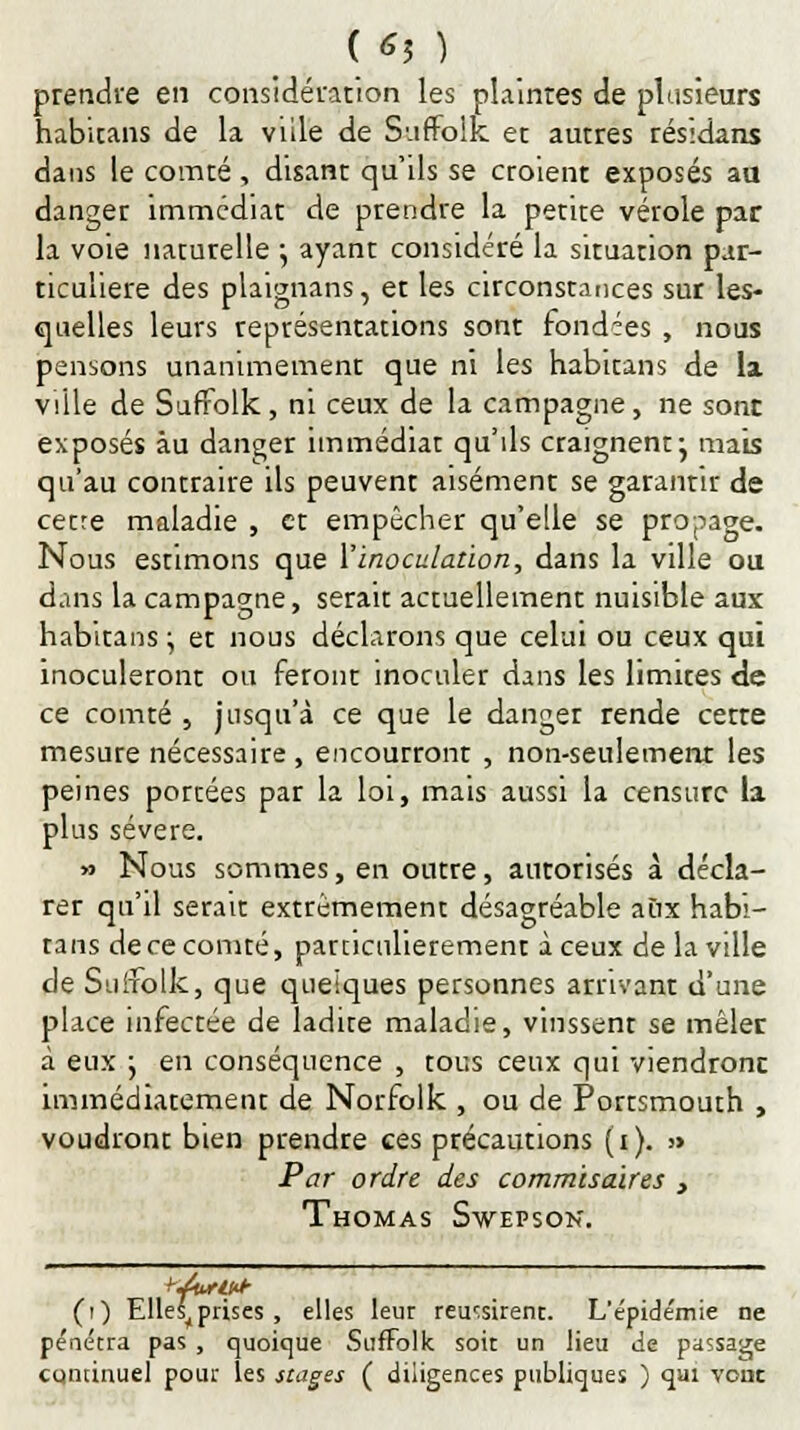( *3 ) prendre en considération les plainres de plusieurs habicans de la ville de Suffolk et autres résidans dans le comté , disant qu'ils se croient exposés au danger immédiat de prendre la petite vérole par la voie naturelle -, ayant considéré la situation par- ticulière des plaignans, et les circonstances sur les- quelles leurs représentations sont fondées , nous pensons unanimement que ni les habitans de la ville de Suffolk, ni ceux de la campagne, ne sont exposés au danger immédiat qu'ils craignent j mais qu'au contraire ils peuvent aisément se garantir de cetre maladie , et empêcher qu'elle se propage. Nous estimons que ï inoculation, dans la ville ou dans la campagne, serait actuellement nuisible aux habitans \ et nous déclarons que celui ou ceux qui inoculeront ou feront inoculer dans les limites de ce comté , jusqu'à ce que le danger rende certe mesure nécessaire, encourront , non-seulement les peines portées par la loi, mais aussi la censure la plus sévère. » Nous sommes, en outre, autorisés à décla- rer qu'il serait extrêmement désagréable aux habi- tans dece comté, particulièrement à ceux de la ville de Suifolk, que quelques personnes arrivant d'une place infectée de ladite maladie, vinssent se mêler à eux } en conséquence , tous ceux qui viendront, immédiatement de Norfolk , ou de Portsmouth , voudront bien prendre ces précautions (i). » Par ordre des commisaires > Thomas Swepson. (i) Elles^ prises , elles leur réussirent. L'e'pide'mie ne pénétra pas , quoique Suffolk soit un lieu <ie passage continuel pour les stages ( diligences publiques ) qui vont