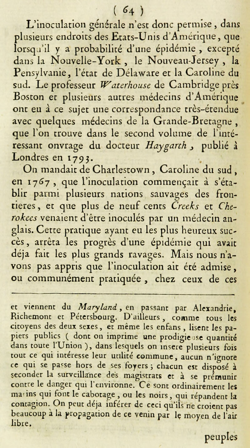 L'inoculation générale n'est donc permise , dans plusieurs endroits des Etats-Unis d'Amérique, que lorsqu'il y a probabilité d'une épidémie , excepté dans la Nouvelle-York , le Nouveau-Jersey , la Pensylvanie, l'état de Délaware et la Caroline du sud. Le professeur Watzrhouse de Cambridge près Boston et plusieurs autres médecins d'Amérique ont eu à ce sujet une correspondance très-étendue avec quelques médecins de la Grande-Bretagne , que l'on trouve dans le second volume de l'inté- ressant onvrage du docteur Hayganh } publié à Londres en 1793. On mandait de Charlestown, Caroline du sud , en 1767 , que l'inoculation commençait à s'éta- blir parmi plusieurs nations sauvages des fron- tières , et que plus de neuf cents Creeks et Cke- rokees venaient d'être inoculés par un médecin an- glais. Cette pratique ayant eu les plus heureux suc- cès , arrêta les progrès d'une épidémie qui avait déjà fait les plus grands ravages. Mais nous n'a- vons pas appris que l'inoculation ait été admise, ou communément pratiquée , chez ceux de ces et viennent du Maryland, en passant par Alexandrie, Richemont et Pétersbourg. D'ailleurs, comme tous les citoyens des deux sexes, et même les enfans, lisent les pa- piers publics ( dont on imprime une prodigieuse quantité dans toute l'Union ), dans lesquels on insère plusieurs fois tout ce qui intéresse leur utilité commune, aucun n'ignore ce qui se pa?se hors de ses foyers ; chacun est disposé à seconder la surveillance dés magistrats et à se prémunir contre le danger qui l'environne. Ce sont ordinairement les marins qui font le cabotage , ou les noirs, qui répandenr la contagion. On peut déjà inférer de ceci qu'ils ne «oient pas beaucoup à la propagation de ce venin par le moyen de l'air libre. peuples