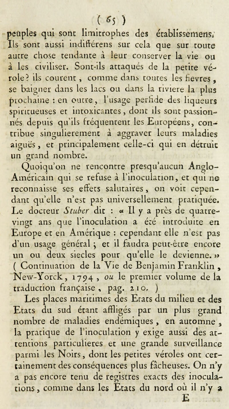 ( *5 ) peuples qui sont limitrophes des établissemeris; Ils sont aussi indiftérens sur cela que sur toute autre chose tendante à leur conserver la vie ou à les civiliser. Sont-ils attaqués de la petite vé- role? ils courent, comme dans tontes les fièvres , se baigner dans les lacs ou dans la rivière la plus prochaine : en outre, l'usage perfide des liqueurs spiritueuses et intoxicantes, dont ils sont passion- nés depuis qu'ils fréquentent les Européens, con- tribue singulièrement à aggraver leurs maladies aiguës, et principalement celle-ci qui en détruic un grand nombre. Quoiqu'on ne rencontre presqu'aucun Anglo- Américain qui se refuse à l'inoculation, et qui ne reconnaisse ses effets salutaires, on voit cepen- dant quelle n'est pas universellement pratiquée. Le docteur Stuber dit : « Il y a près de quatre- vingt ans que l'inoculation a été introduite en Europe et en Amérique : cependant elle n'est pas d'un usage général \ et il faudra peut-être encore un ou deux siècles pour qu'elle le devienne. » ( Continuation de la Vie de Benjamin Franklin , New-Yorck, 1794, ou le premier volume delà traduction française , pag. 210, ) Les places maritimes des Etats du milieu et des Etats du sud étant affligés par un plus grand nombre de maladies endémiques , en automne 3 la pratique de l'inoculation y exige aussi des at- tentions particulières et une grande surveillance parmi les Noirs, dont les petites véroles ont cer- tainement des conséquences plus fâcheuses. On n'y a pas encore tenu de registres exacts des inocula- tions , comme dans les États du nord où il n'y a E