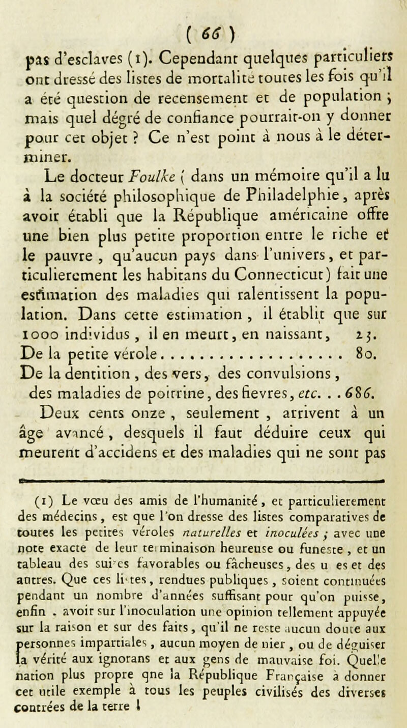 pas d'esclaves (i). Cependant quelques particuliers ont dressé des listes de mortalité toutes les fois qu'il a été question de recensement et de population ; mais quel degré de confiance pourrait-on y donner pour cet objet ? Ce n'est point à nous à le déter- miner. Le docteur Foulke { dans un mémoire qu'il a lu à la société philosophique de Philadelphie, après avoir établi que la République américaine offre une bien plus petite proportion entre le riche et le pauvre , qu'aucun pays dans l'univers, et par- ticulièrement les habitans du Connection:) fait une estimation des maladies qui ralentissent la popu- lation. Dans cette estimation , il établit que sur iooo individus, il en meurt, en naissant, 15. De la petite vérole 80. De la dentition , des vers, des convulsions, des maladies de poitrine, des fièvres, etc. . . 6%6. Deux cents onze , seulement , arrivent à un âge avancé, desquels il faut déduire ceux qui meurent d'accidens et des maladies qui ne sont pas (1) Le vœu des amis de l'humanité, et particulièrement des médecins, est que l'on dresse des listes comparatives de toutes les petites véroles naturelles et inoculées ; avec une note exacte de leur teiminaison heureuse ou funeste , et un tableau des sures favorables ou fâcheuses, des u es et des autres. Que ces li'tes, rendues publiques, soient continuées pendant un nombre d'années suffisant pour qu'on puisse, enfin . avoir sur l'inoculation une opinion tellement appuyée sur la raison et sur des faits, qu'il ne re?te aucun doute aux personnes impartiales, aucun moyen de nier , ou de déguiser la vérité aux ignorans et aux gens de mauvaise foi. Quelle nation plus propre qne la République Française a donner cet utile exemple à tous les peuples civilisés des diverses contrées de la terre t