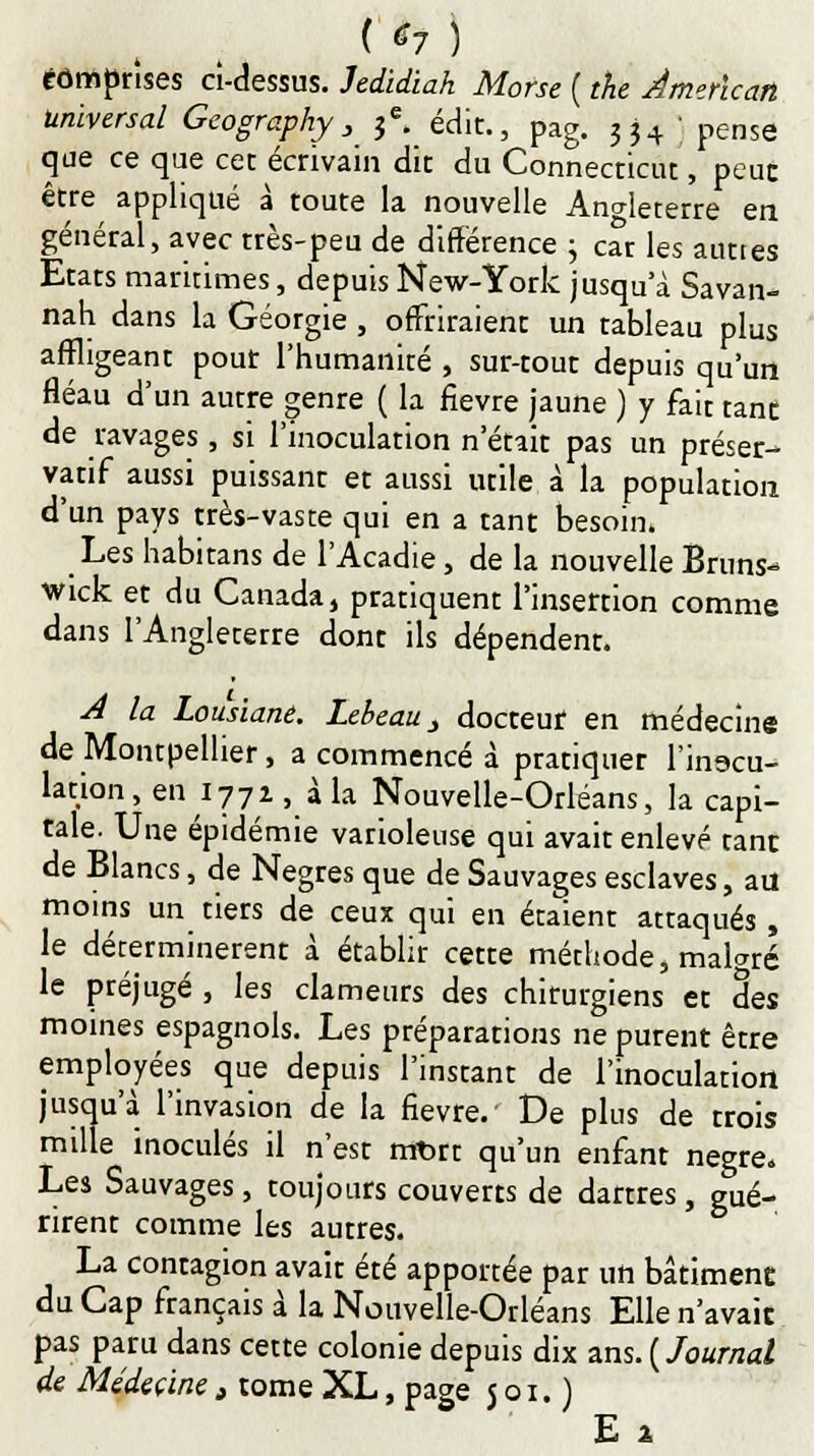 ( *7 ) tômprîses ci-dessus. Jedidiah Morse ( the American universal Geography, je. édit., pag. ?j4 ' pense que ce que cet écrivain dit du Connectiez, peuc être appliqué à toute la nouvelle Angleterre en général, avec très-peu de différence j car les auttes Etats maritimes, depuis New-York jusqu'à Savan- nah dans la Géorgie , offriraient un tableau plus affligeant pour l'humanité , sur-tout depuis qu'un fléau d'un autre genre ( la fièvre jaune ) y fait tant, de ravages , si l'inoculation n'était pas un préser- vatif aussi puissant et aussi utile à la population d'un pays très-vaste qui en a tant besoin» Les habitans de l'Acadie, de la nouvelle Bruns- wick et du Canada, pratiquent l'insertion comme dans l'Angleterre dont ils dépendent. A la Lousiane. Lebeau _, docteur en médecine de Montpellier, a commencé à pratiquer l'inocu- lation, en 1771, à la Nouvelle-Orléans, la capi- tale. Une épidémie varioleuse qui avait enlevé tant de Blancs, de Nègres que de Sauvages esclaves, au moins un tiers de ceux qui en étaient attaqués , le déterminèrent à établir cette méthode, malgré le préjugé , les clameurs des chirurgiens et des moines espagnols. Les préparations ne purent être employées que depuis l'instant de l'inoculation jusqu'à l'invasion de la fièvre. De plus de trois mille inoculés il n'est mt>rt qu'un enfant nègre. Les Sauvages, toujours couverts de dartres, gué- rirent comme les autres. La contagion avait été apportée par un bâtiment du Cap français à la Nouvelle-Orléans Elle n'avait pas paru dans cette colonie depuis dix ans. (Journal de Médecine t tome XL, page 501.) E 1
