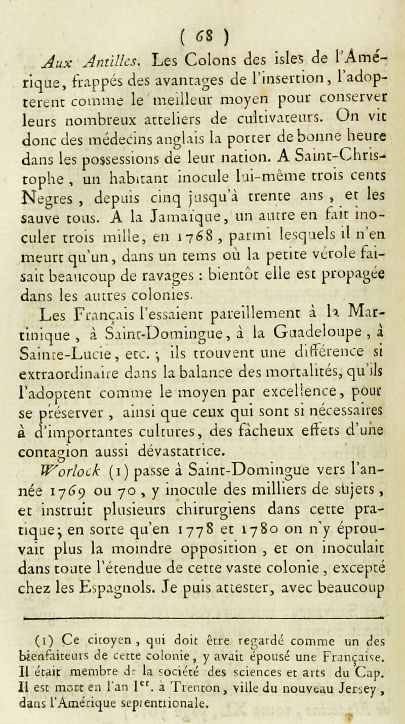(6S) Jux Antilles. Les Colons des isles de l'Amé- rique, frappés des avantages de l'insertion, l'adop- tèrent comme le meilleur moyen pour conserver leurs nombreux atteliers de cultivateurs. On vit donc des médecins anglais la potter de bonne heure dans les possessions de leur nation. A Saint-Chris- tophe , un habitant inocule lui-même trois cents Nègres , depuis cinq jusqu'à trente ans , et les sauve tous. A la Jamaïque, un autre en fait ino- culer trois mille, en 1768 , parmi lesquels il n'en meurt qu'un, dans un tems où la petite vcrole fai- sait beaucoup de ravages : bientôt elle est propagée dans les autres colonies. Les Français l'essaient pareillement à h Mar- tinique , à Saint-Domingue, à la Guadeloupe, à Sainre-Lucie, etc. \ ils trouvent une différence si extraordinaire dans la balance des mortalités, qu'ils l'adoptent comme le moyen par excellence, pour se préserver, ainsi que ceux qui sont si nécessaires à d'importantes cultures, des fâcheux effets d'une contagion aussi dévastatrice. W'orlock (1) passe à Saint-Domingue vers l'an- née 1769 ou 70 , y inocule des milliers de sujets, et instruit plusieurs chirurgiens dans cette pra- tique y en sorte qu'en 1778 et 1780 on n'y éprou- vait plus la moindre opposition , et on inoculait dans toute l'étendue de cette vaste colonie, excepté chez les Espagnols. Je puis attester, avec beaucoup (1) Ce citoyen , qui doit être regardé comme un des bienfaiteurs de cette colonie, y avait épousé une Française. Il était membre d- la «ociété des sciences et arts du Cap. Il est mort en l'an Ier. à Trenton, ville du nouveau Jersey , dans l'Amérique sepientnonale.