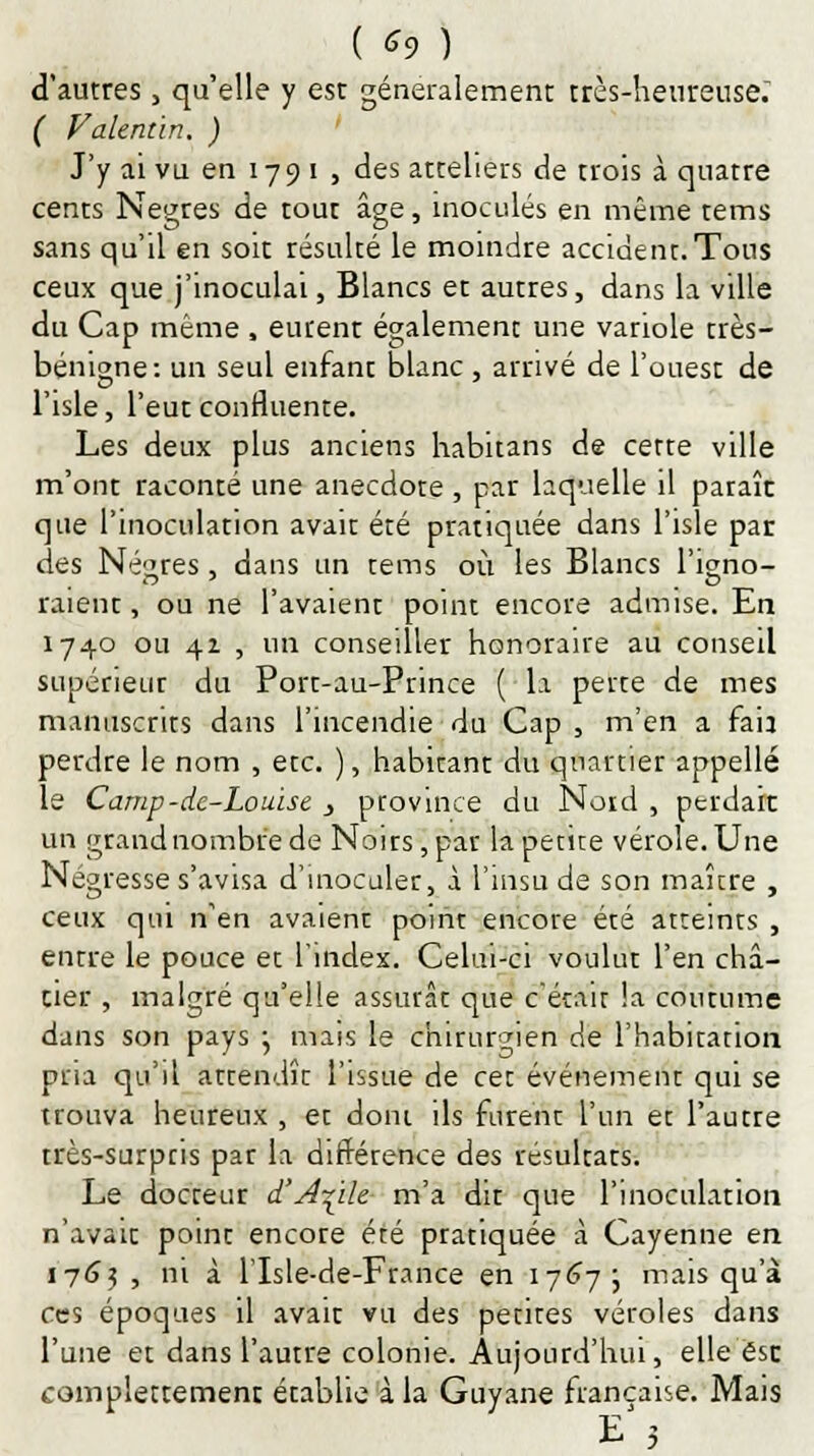 ( *9 ) d'autres, qu'elle y est généralement très-heureuse. ( Valentïn. ) J'y ai vu en 179 i , des atteliers de trois à quatre cents Nègres de tout âge, inoculés en même tems sans qu'il en soit résulté le moindre accident.Tous ceux que j'inoculai, Blancs et autres, dans la ville du Cap même , eurent également une variole très- bénigne: un seul enfant blanc , arrivé de l'ouest de l'isle, l'eut confluente. Les deux plus anciens habitans de cette ville m'ont raconté une anecdote , par laquelle il paraît que l'inoculation avait été pratiquée dans l'isle par des Nègres, dans un tems où les Blancs l'igno- raient, ou ne l'avaient point encore admise. En 1740 ou 41 , un conseiller honoraire au conseil supérieur du Port-au-Prince ( la perte de mes manuscrits dans l'incendie du Cap, m'en a fan perdre le nom , etc. ), habitant du quartier appelle le Camp-de-Louise } province du Nord , perdait un grand nombre de Noirs, par la petite vérole. Une Négresse s'avisa d'inoculer, à l'msu de son maure , ceux qui n'en avaient point encore été atteints , entre le pouce et l'index. Celui-ci voulut l'en châ- tier , malgré qu'elle assurât que c'était la coutume dans son pays j mais le chirurgien de l'habitation pria qu'il attendît l'issue de cet événement qui se trouva heureux , et dont ils furent l'un et l'autre très-surpris par la différence des résultats. Le docteur d'Aide m'a dit que l'inoculation n'avait point encore été pratiquée à Cayenne en 1763 , ni à l'Isle-de-France en 1767 ; mais qu'à ces époques il avait vu des petites véroles dans l'une et dans l'autre colonie. Aujourd'hui, elle ésc complettement établie à la Guyane française. Mais