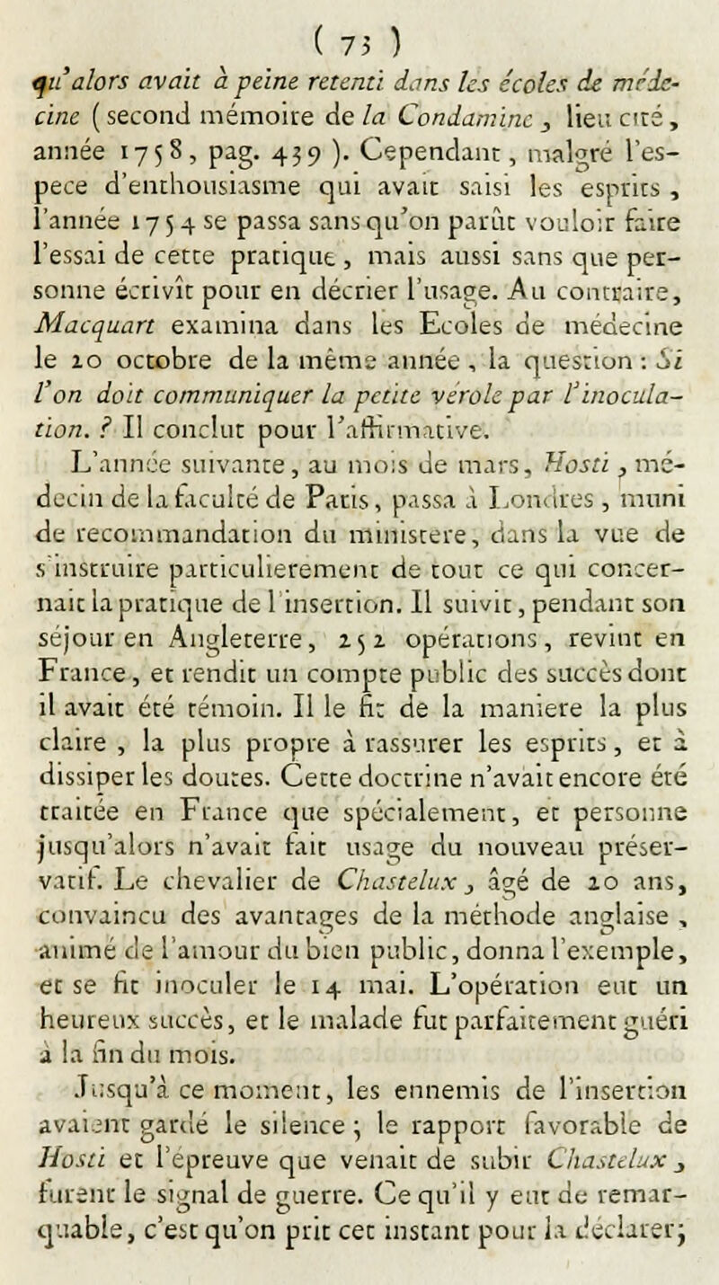 (75 ) qu'alors avait à peine retenti dans les écoles de méde- cine ( second mémoire de la Condaminc , lieu cité, année 1758, pag. 439 ). Cependant, malgré l'es- pèce d'enthousiasme qui avait saisi les esprits , l'année 175 4 se passa sans qu'on parût vouloir faire l'essai de cette pratique , mais aussi sans que per- sonne écrivît pour en décrier l'usage. Au contraire, Macquart examina dans les Ecoles de médecine le 10 octobre de la même année , la question : Si l'on doit communiquer la petite vérole par l'inocula- tion. ? Il conclut pour l'affirmative. L'année suivante, au mois de mars, Hosti, mé- decin de la faculté de Paris, passa à Londres, muni de recommandation du ministère, dans la vue de s'instruire particulièrement de tout ce qui concer- nait la pratique de f insertion. Il suivit, pendant son séjour en Angleterre, 252 opérations, revint en France, et rendit un compte public des succès dont il avait été témoin. Il le fi: de la manière la plus claire , la plus propre à rassurer les esprits, et à dissiper les doutes. Cette doctrine n'avait encore été traitée en France que spécialement, et personne jusqu'alors n'avait tait usage du nouveau préser- vant. Le chevalier de Chastelux, âgé de 20 ans, convaincu des avantages de la méthode anglaise , animé de l'amour du bien public, donna l'exemple, et se fit inoculer le 14 mai. L'opération eut un heureux succès, et le malade rut parfaitement guéri a !a fin du mois. Jusqu'à ce moment, les ennemis de l'insertion avaient gardé le silence; le rapport favorable de Hosti et l'épreuve que venait de subir Chastelux _> furent le signal de guerre. Ce qu'il y eut de remar- quable, c'est qu'on prit cet instant pour la Jéclarerj