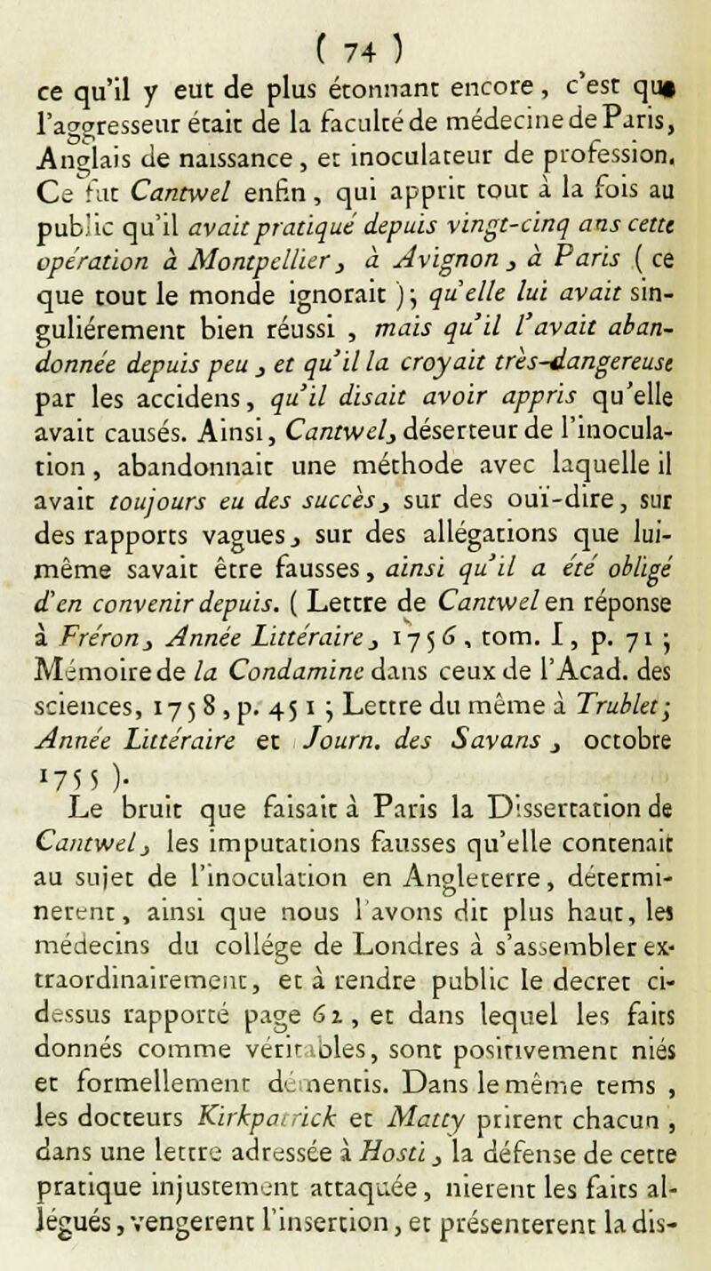 ce qu'il y eut de plus étonnant encore, c'est qu§ l'aggresseur était de la faculté de médecine de Paris, Anglais de naissance , et inoculateur de profession, Ce fut Cantwel enfin, qui apprit tout à la fois au public qu'il avait pratiqué depuis vingt-cinq ans cette opération à Montpellier, à Avignon > à Paris ( ce que tout le monde ignorait ) ; quelle lui avait sin- gulièrement bien réussi , mais qu'il l'avait aban- donnée depuis peu j et qu'il la croyait très-dangereuse par les accidens, qu'il disait avoir appris qu'elle avait causés. Ainsi, Cantwel^ déserteur de l'inocula- tion , abandonnait une méthode avec laquelle il avait toujours eu des succès, sur des ouï-dire, sur des rapports vagues., sur des allégations que lui- même savait être fausses, ainsi qu'il a été obligé d'en convenir depuis. ( Lettre de Cantwel en réponse à Fréron} Année Littéraire j 17 5 G, tom. I, p. 71- Mémoire de la Condamine dans ceux de l'Acad. des sciences, 175 8 , p. 451 ; Lettre du même à Trublet; Année Littéraire et Journ. des Savans j octobre 1755 )* Le bruit que faisait à Paris la Dissertation de Cantwel j les imputations fausses qu'elle contenait au sujet de l'inoculation en Angleterre, détermi- nèrent, ainsi que nous l'avons dit plus haut, les médecins du collège de Londres à s'assembler ex- traordinairement, et à rendre public le décret ci- dessus rapporté page 61, et dans lequel les faits donnés comme véritables, sont positivement niés et formellement démentis. Dans le même tems , les docteurs Kirkpairick et Matty prirent chacun , dans une lettre adressée à Hosti, la défense de cette pratique injustement attaquée, nièrent les faits al- légués , vengèrent l'insertion, et présentèrent la dis-