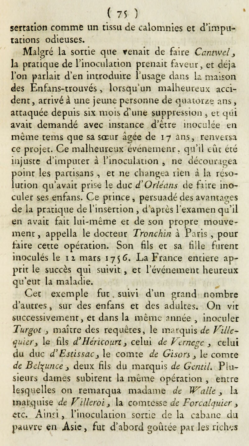 sertation comme un tissu de calomnies et d'impu- tations odieuses. Malgré la sortie que venait de faire Cantwel_, la pratique de l'inoculation prenait faveur, et déjà l'on parlait d'en introduire l'usage dans la maison des Enfans-trouvés, lorsqu'un malheureux acci- dent, arrivé à une jeune personne de quatorze ans, attaquée depuis six mois d'une suppression , et qui avait demandé avec instance d'être inoculée en même tems que sa sœur â^ée de 17 ans, renversa ce projet. Ce malheureux événemenr. qu'il eût été injuste d'imputer à l'inoculation „ ne découragea point les partisans , et ne changea rien à la réso- lution qu'avait prise le duc d'Orléans de fa:re ino- culer ses enfans. Ce prince, persuadé des avantages de la pratique de l'insertion, d'après l'examen qu'il en avait fait lui-même et de son propre mouve- ment , appella le docteur Tronchin à Paris , pour faire cette opération. Son fils et sa fille furent inoculés le 1 x mars 1756. La France entière ap- prit le succès qui suivit, et l'événement heuteux qu'eut la maladie. Cet exemple fut, suivi d'un grand nombre d'autres, sur des enfans et des adultes. On vit successivement, et dans la même année , inoculer Turgot, maître des requêtes, le marquis de Ville- quiery le fils d'Héricourt} celui de Vtrncge , celui du duc d'EstissaCj le comte de Gisors j le comte de Bel^unce j deux fils du marquis de Gentil. Plu- sieurs dames subirent la même opération , entre lesquelles on remarqua madame de Walle, la marquise de Vïlleroiy la comtesse de Forcalcjuïer, etc. Ainri, l'inoculation sortie de la cabane du pauvre en Asie, fut d'abord goûtée par les rich'.s