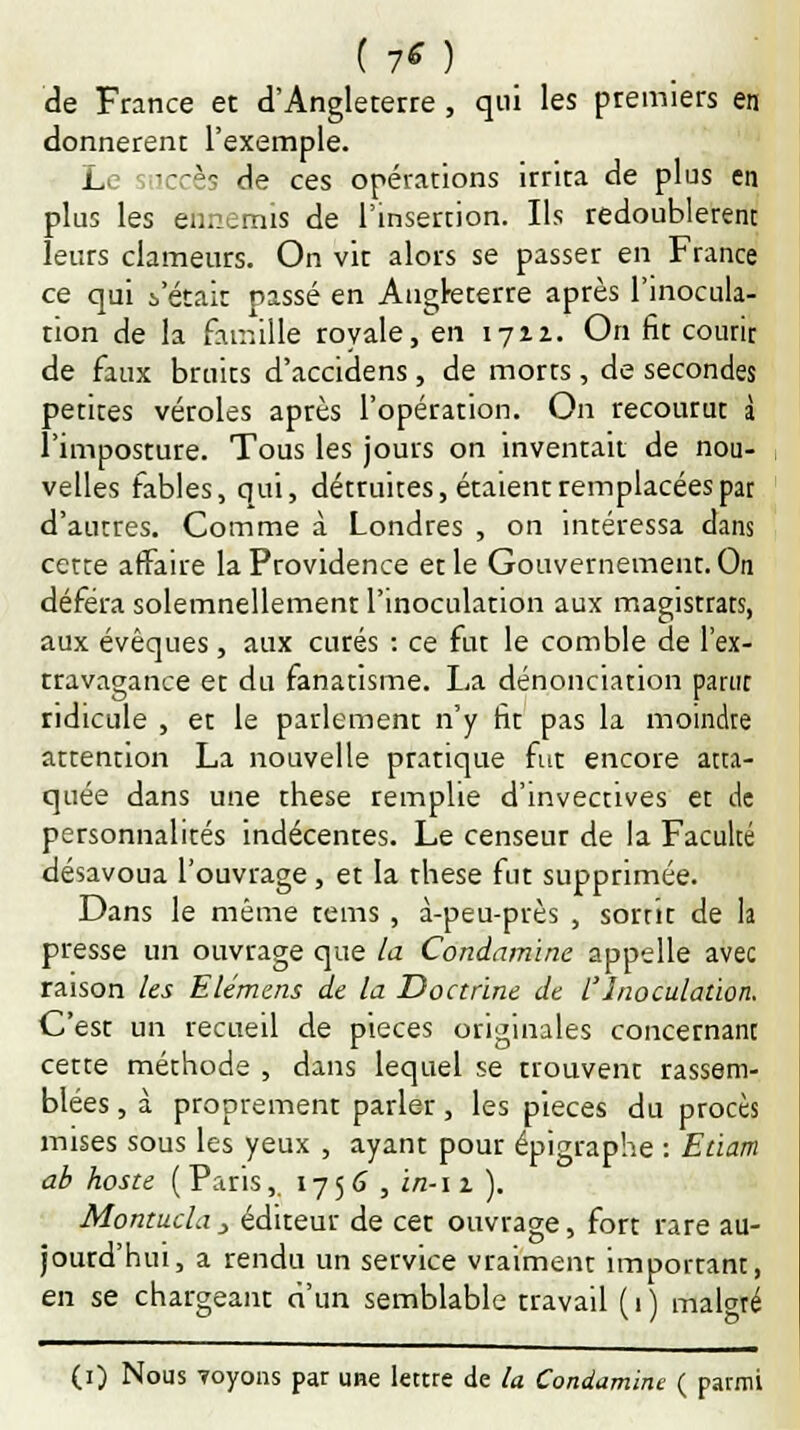 de France et d'Angleterre , qui les premiers en donnèrent l'exemple. Le zTccks de ces opérations irrita de plus en plus les ennemis de l'insertion. Ils redoublèrent leurs clameurs. On vit alors se passer en France ce qui :,'était passé en Angleterre après l'inocula- tion de la famille royale, en 1712. On fit courir de faux bruits d'accidens, de morts, de secondes petites véroles après l'opération. On recourut à l'imposture. Tous les jours on inventait de nou- velles fables, qui, détruites, étaient remplacées par d'autres. Comme à Londres , on intéressa dans cette affaire la Providence et le Gouvernement. On déféra solemnellemenr l'inoculation aux magistrats, aux évêques, aux curés : ce fut le comble de l'ex- travagance et du fanatisme. La dénonciation parut ridicule , et le parlement n'y fit pas la moindre attention La nouvelle prarique fut encore atta- quée dans une thèse remplie d'invectives et de personnalités indécentes. Le censeur de la Faculté désavoua l'ouvrage, et la thèse fut supprimée. Dans le même tems , à-peu-près , sortit de la presse un ouvrage que la Condnmine appelle avec raison les Elémcns de la Doctrine de l Inoculation. C'esr un recueil de pièces originales concernant cette méthode , dans lequel se trouvent rassem- blées , à proprement parler, les pièces du procès mises sous les yeux , ayant pour épigraphe : Edarn ab hoste (Paris, 1756 , i/2-11 ). Montucla> éditeur de cet ouvrage, fort rare au- jourd'hui, a rendu un service vraiment important, en se chargeant d'un semblable travail ( 1 ) malgré