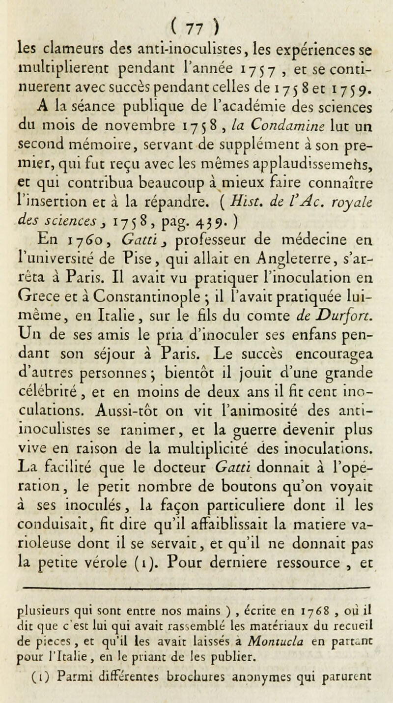 les clameurs des anti-inoculistes, les expériences se multiplièrent pendant l'année 1757, et se conti- nuèrent avec succès pendant celles de 17 5 8 et 1759. A la séance publique de l'académie des sciences du mois de novembre 17 5 8 , la Condamine lut un second mémoire, servant de supplément à son pre- mier, qui fut reçu avec les mêmes applaudissemehs, et qui contribua beaucoup à mieux faire connaître l'insertion et à la répandre. ( Hist. de l'Ac. royale des sciences } 1758, pag. 459. ) En 1760, Gatci _, professeur de médecine en l'université de Pise, qui allait en Angleterre, s'ar- rêta à Paris. Il avait vu pratiquer l'inoculation en Grèce et à Constantinople \ il l'avait pratiquée lui- même, en Italie, sur le fils du comte de Durfort. Un de ses amis le pria d'inoculer ses enfans pen- dant son séjour à Paris. Le succès encouragea d'autres personnes; bientôt il jouit d'une grande célébrité , et en moins de deux ans il fit cent ino- culations. Aussi-tôt on vit l'animosité des anti- înocuhstes se ranimer, et la guerre devenir plus vive en raison de la multiplicité des inoculations. La facilité que le docteur Gattï donnait à l'opé- ration , le petit nombre de boutons qu'on voyait à ses inoculés, la façon particulière dont il les conduisait, fit dire qu'il affaiblissait la matière va- rioleuse dont il se servait, et qu'il ne donnait pas la petite vérole (1). Pour dernière ressource , et plusieurs qui sont entre nos mains ) , écrite en 1768 , où il dit que c'est lui qui avait rassemblé les matériaux du recueil de piecîs, et qu'il les avait laissés a Montucla en partant pour l'Italie, en le priant de les publier. (1) Parmi différentes brochures anonymes qui parurent