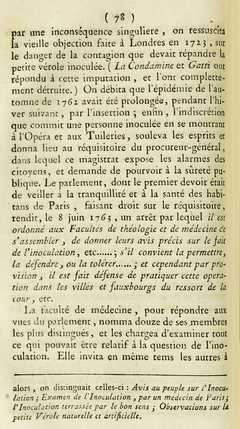 par une inconséquence singulière , on ressuscita la vieille objection faite à Londres en 1713 , sur le danger de la contagion que devait répandre la petite vérole inoculée. ( La Condamine et Gatti ont répondu à cette imputation , et l'ont complette- ment détruite. ) On débita que l'épidémie de l'au- tomne de 1761 avait été prolongée, pendant l'hi- ver suivant, par l'insertion \ enfin , l'indiscrétion que commit une personne inoculée en se montrant à l'Opéra et aux Tuileries, souleva les esprits et donna lieu au réquisitoire du procureur-général, dans lequel ce magistrat expose les alarmes des citoyens, et demande de pourvoir à la sûreté pu- blique. Le parlement, dont le premier devoir était de veiller à la tranquillité et à la santé des habi- tans de Paris , faisant droit sur le réquisitoire, rendit, le 8 juin 1763 -, un arrêt par lequel il est ordonné aux Facultés de théologie et de médecine et s'assembler > de donner leurs avis précis sur le fait de l'inoculation, etc , s'il convient la permettre, la défendre j ou la tolérer. ; et cependant par pro- vision j il est fait défense de pratiquer cette opéra- tion dans les villes et fauxbourgs du ressort de la cour , etc. La faculté de médecine , pour répondre aux vues du parlement, nomma douze de ses .membres les plus distingués, et les chargea d'examiner tout ce qui pouvait être relatif à la question de l'ino- culation. Elle invita en même tems les autres à alors , on distinguait celles-ci : Avis au peuple sur l'Inocu- lation ; Examen de l'Inoculation , par un médecin de Paris', l'Inoculation terrassée par le bon sens ; Observations sur h petite Vérole naturelle et artificielle.