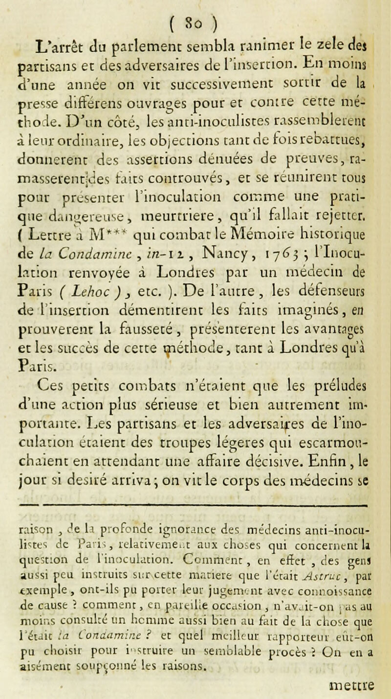 L'arrêt du parlement sembla ranimer le zèle de* partisans et des adversaires de l'insertion. En moins d'une année on vit successivement sortir de la presse différens ouvrages pour et contre cette mé- thode. D'un côté, les anti-inoculistes rassemblèrent à leur ordinaire, les objections tant de fois rebattues, donnèrent des assertions dénuées de preuves, ta- masserenqdes faits controuvés, et se réunirent tous pour présenter l'inoculation comme une prati- que dangereuse j meurtrière, qu'il fallait rejettcr. ( Lettre à M* + * qui combat le Mémoire historique de la Condamine , m-n , Nancy, 1763 ; l'Inocu- lation renvoyée à Londres par un médecin de Paris ( Lehoc ) , etc. ). De l'autre, les détenseurs de l'insertion démentirent les faits imaginés, en prouvèrent la fausseté , présentèrent les avantages et les succès de cette méthode, tant à Londres qu'à Paris. Ces petits combats n'étaient que les préludes d'une action plus sérieuse et bien autrement im- portante. Les partisans et les adversaires de l'ino- culation étaient des troupes légères qui escarmou- chaient en attendant une affaire décisive. Enfin, le jour si désiré arriva; on vit le corps des médecins se raison , de la profonde ignorance des médecins anti-inocu- listes de Paris, relativement aux choses qui concernent 11 question de l'inoculation. Comment, en effet , des gens aussi peu instruits sur cette matière que l'était Astruc, par txemple, ont-ils pu porter leur jugement avec connoissance de cause ? comment, en pareille occasion , n'avait-on ; as au moins consulté un homme aussi bien au fait de la chose que l'était l'a Condamir.e ? et quel meilleur rapporteur eût-on pu choisir pour instruire un semblable procès î On en a aisément soupçonné les raisons. mettre