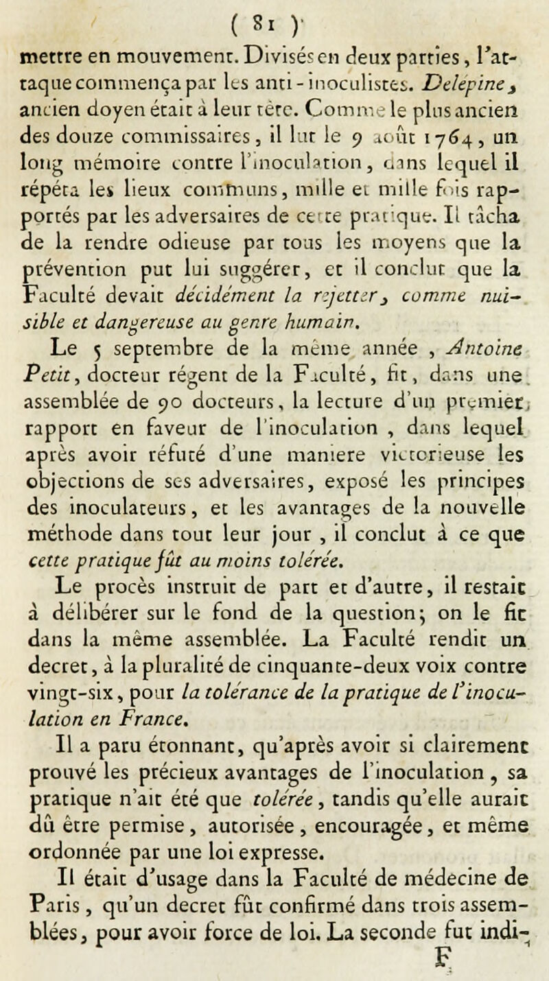 mettre en mouvement. Divisés en deux parties, l'at- taque commença par les anti-inoculistts. Delepinej ancien doyen était à leur tète. Comme le plus ancien des douze commissaires, il lut le 9 .tout 1764, un long mémoire contre l'inoculation, t^ins lequel il répéta les lieux communs, mille ei mille £;is rap- portés par les adversaires de ce: te pratique. Il tacha de la rendre odieuse par tous les moyens que la ptévention put lui suggérer, et il conclut que la Faculté devait décidément la rzjetttr 3 comme nui- sible et dangereuse au genre humain. Le 5 septembre de la même année , Antoine Petit, docteur régent de la F-iculté, rit, dans une assemblée de 90 docteurs, la lecture d'un premier, rapport en faveur de l'inoculation , dans lequel après avoir réfuté d'une manière victorieuse les objections de ses adversaires, exposé les principes des inoculateurs, et les avantages de la nouvelle méthode dans tout leur jour , il conclut à ce que cette pratique fût au moins tolérée. Le procès instruit de part et d'autre, il restait à délibérer sur le fond de la question; on le fie dans la même assemblée. La Faculté rendit un décret, à la pluralité de cinquante-deux voix contre vingt-six, pour la tolérance de la pratique de l'inocu- lation en France. Il a paru étonnant, qu'après avoir si clairement prouvé les précieux avantages de l'inoculation , sa pratique n'ait été que tolérée, tandis qu'elle aurait dû être permise, autorisée , encouragée, et même ordonnée par une loi expresse. Il était d'usage dans la Faculté de médecine de Pans, qu'un décret fût confirmé dans trois assem- blées , pour avoir force de loi. La seconde fut indi- F