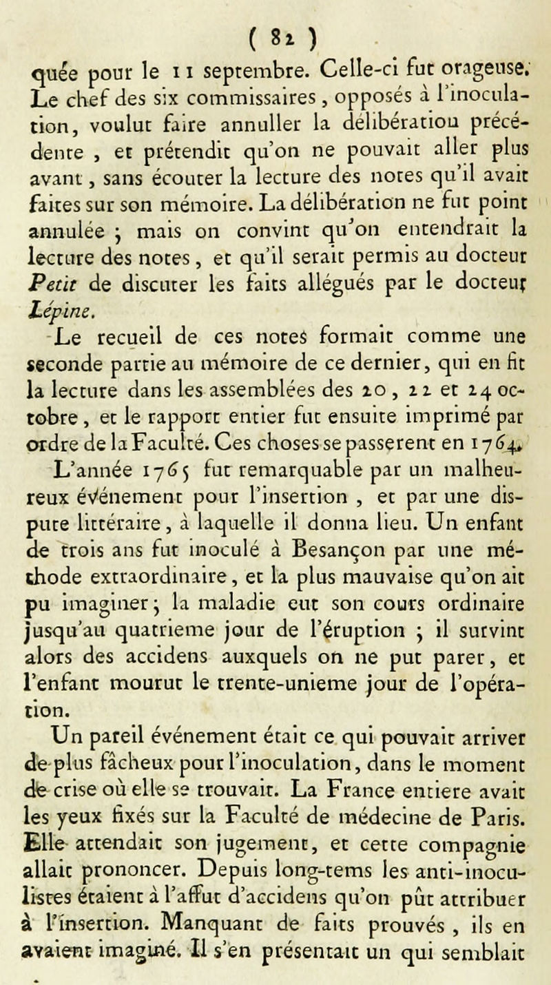 ( 8*) quée pour le 11 septembre. Celle-ci fut orageuse. Le chef des six commissaires , opposés à l'inocula- tion, voulut faire annuller la délibération précé- dente , et prétendit qu'on ne pouvait aller plus avant, sans écouter la lecture des notes qu'il avait faites sur son mémoire. La délibération ne fut point annulée ; mais on convint qu'on entendrait la lecture des notes, et qu'il serait permis au docteur Petit de discuter les faits allégués par le docteur Lépine. Le recueil de ces notes formait comme une seconde partie au mémoire de ce dernier, qui en fit la lecture dans les assemblées des zo , 11 et 14 oc- tobre , et le rapport entier fut ensuite imprimé par ordre de la Faculté. Ces choses se passèrent en 1764, L'année 1765 fut remarquable par un malheu- reux événement pour l'insertion , et par une dis- pute littéraire, à laquelle il donna heu. Un enfant de trois ans fut inoculé à Besançon par une mé- thode extraordinaire, et la plus mauvaise qu'on ait pu imaginer j la maladie eut son cours ordinaire jusqu'au quatrième jour de l'éruption y il survint alors des accidens auxquels on ne put parer, et l'enfant mourut le trente-unième jour de l'opéra- tion. Un pareil événement était ce qui pouvait arriver de plus fâcheux pour l'inoculation, dans le moment de crise où elle se trouvait. La France entière avait les yeux fixés sur la Faculté de médecine de Paris. Elle attendait son jugement, et cette compagnie allait prononcer. Depuis long-tems les anti-inocu- listes étaient à l'affût d'accidens qu'on pût attribuer à l'insertion. Manquant de faits prouvés , ils en avaient imaginé. Il s'en présentait un qui semblait