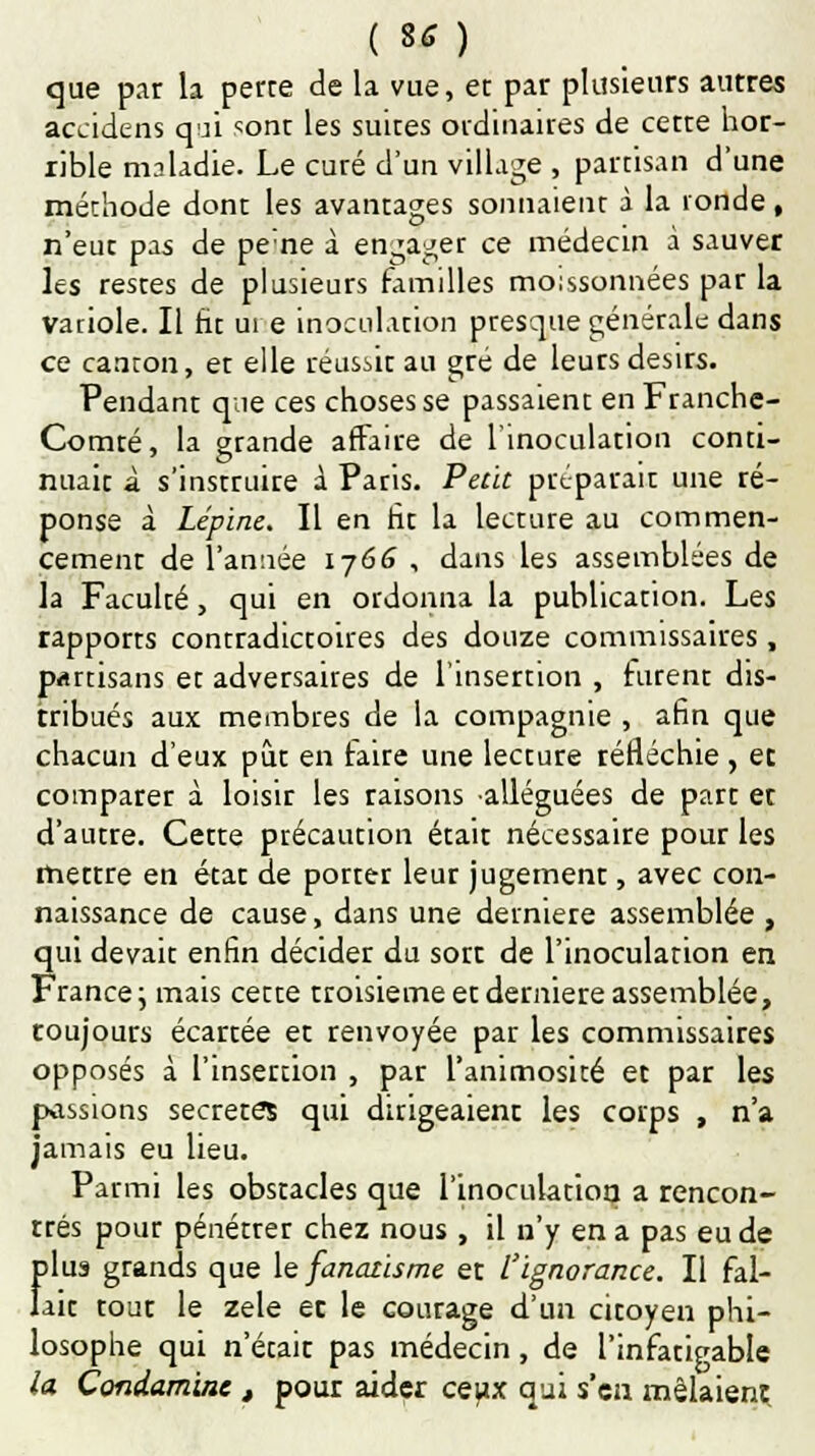 que par la perte de la vue, et par plusieurs autres accidens qui sont les suites ordinaires de cette hor- rible mnladie. Le curé d'un village , partisan d'une méthode dont les avantages sonnaient à la ronde, n'eue pas de pe'ne à engager ce médecin à sauver hs restes de plusieurs familles moissonnées par la variole. Il ht ure inoculation presque générale dans ce canton, et elle réusàt au gré de leurs désirs. Pendant que ces choses se passaient en Franche- Comté, la grande affaire de l'inoculation conti- nuait à s'instruire 1 Paris. Petit préparait une ré- ponse à Lépine. Il en ht la lecture au commen- cement de l'année 1766 , dans les assemblées de la Faculté, qui en ordonna la publication. Les rapports contradictoires des douze commissaires, partisans et adversaires de l'insertion , furent dis- tribués aux membres de la compagnie , afin que chacun d'eux pût en taire une lecture réfléchie, et comparer à loisir les raisons alléguées de part et d'autre. Cette précaution était nécessaire pour les mettre en état de porter leur jugement, avec con- naissance de cause, dans une dernière assemblée , qui devait enfin décider du sort de l'inoculation en France; mais cette troisième et dernière assemblée, toujours écartée et renvoyée par les commissaires opposés à l'insertion , par l'animosité et par les passions secrètes qui dirigeaient les corps , n'a jamais eu lieu. Parmi les obstacles que l'inoculation a rencon- trés pour pénétrer chez nous , il n'y en a pas eu de f)lus grands que le fanatisme et l'ignorance. Il fal- ait tout le zèle ec le courage d'un citoyen phi- losophe qui n'était pas médecin, de l'infatigable la Condaminc , pour aider ceux qui s sa. mêlaient