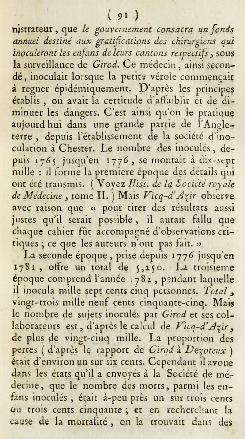 njstrateur, que le gouvernement consacra un fonds annuel destiné aux gratifications des chirurgiens qui inoculeront les enfans de leurs cantons respectifs, sous la surveillance de Girod. Ce médecin , ainsi secon- dé , inoculait lorsque la petit? vérole commençait à régner épidémiquement. D'après les principes établis , on avait la certitude d'affaiblir et de di- minuer les dangers. C'est ainsi qu'on le pratique aujourd hui dans une grande partie de l'Angle- terre , depuis l'établissement de la société d'ino- culation à Chester. Le nombre des inoculés, de- puis 1765 jusqu'en 1776 , se montait à dix-stpt mille : il forme la première époque des «détails qui ont été transmis. ( Voyez Hist. de la Société royale de Médecine, tome II. ) Mais Vicq-d'A^ir observe avec raison que « pour tirer des résultats aussi justes qu'il serait possible, il aurait fallu que chaque cahier fût accompagné d'observations cri- tiques \ ce que les auteurs n'ont pas fait. » La seconde époque, prise depuis 1776 jusqu'en 1781 , offre un total de 5,150. La troisième époque comprend l'année 1782., pendant laquelle il inocula mille sept cents cinq personnes. Total y vingt-trois mille neuf cents cinquante-cinq. Mais le nombre de sujets inoculés par Girod et ses col- laborateurs est, d'après le calcul de Vua-d'A-(ir j de plus de vingt-cinq mille. La proportion des pertes ( d'aptes le rapport de Girod à De^oteux ) était d'environ un sur six cents. Cependant il avoue dans les états qu'il a envoyés à la Société de mé- decine, que le nombre des morts, parmi les en- fans inoculés , était à-peu près un sur trois cents ou trois cents cinquante ; et en recherchant la cause de la mortalité , on la trouvait dans des