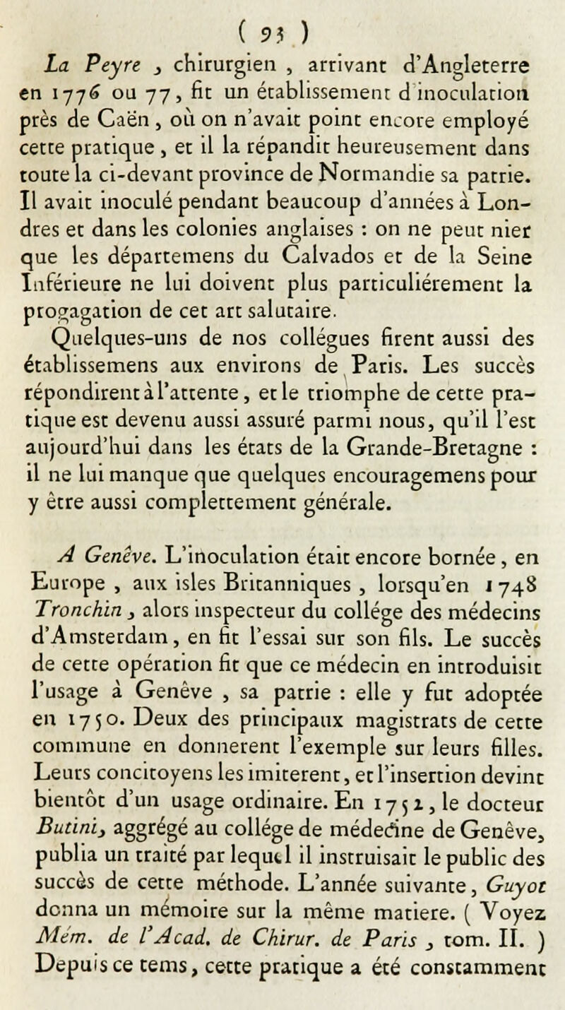 La Peyre } chirurgien , arrivant d'Angleterre en 177^ ou 77, fit un établissement d inoculation près de Caen , où on n'avait point encore employé cette pratique , et il la répandit heureusement dans toute la ci-devant province de Normandie sa patrie. Il avait inoculé pendant beaucoup d'années à Lon- dres et dans les colonies anglaises : on ne peut nier que les départemens du Calvados et de la Seine Inférieure ne lui doivent plus particulièrement la propagation de cet art salutaire. Quelques-uns de nos collègues firent aussi des étabhssemens aux environs de Paris. Les succès répondirent à l'attente, et le triomphe de cette pra- tique esr devenu aussi assuré parmi nous, qu'il l'est aujourd'hui dans les états de la Grande-Bretagne : il ne lui manque que quelques encouragemens pour y être aussi complètement générale. A Genève. L'inoculation était encore bornée, en Europe , aux isles Britanniques , lorsqu'en 1748 Tronchin, alors inspecteur du collège des médecins d'Amstetdam, en fit l'essai sur son fils. Le succès de cette opérarion fit que ce médecin en introduisit l'usage à Genève , sa patrie : elle y fut adoptée en 1750. Deux des principaux magistrats de cette commune en donnèrent l'exemple sur leurs filles. Leurs concitoyens les imitèrent, et l'insertion devint bientôt d'un usage ordinaire. En 17 5 x, le docteur Budnï, aggrégé au collège de médedne de Genève, publia un traité par lequel il instruisait le public des succès de cette méthode. L'année suivante, Guyot donna un mémoire sur la même matière. ( Voyez Mtm. de l'Acad. de Chirur. de Paris } tom. II. ) Depuis ce tems, cette pratique a été constamment