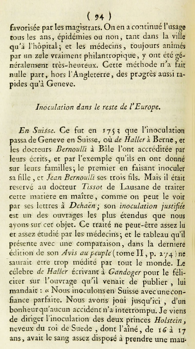(54.) favorisée par les magistrars. On en a continué l'usage tous les ans, épidémies ou non, tant dans la ville qu'à l'hôpital ; et les médecins, toujours animés par un zèle vraiment philantropique, y ont été gé- néralement très-heureux. Cette méthode n'a fait nulle part, hors l'Angleterre, des progrès aussi ra- pides qu'à Genève. Inoculation dans le reste de l'Europe. En Suisse. Ce fut en 175? que l'inoculation passa de Genève en Suisse, où de HallerX Berne, et les docteurs Bernoulli à Bâle l'ont accréditée par leurs écrits, et par l'exemple qu'ils en ont donné sur leurs familles ; le premier en faisant inoculer sa fille , et Jean Bernoulli ses trois fils. Mais il était réservé au docteur Tissot de Lausane de traiter cette matière en maître, comme on peut le voir par ses lettres à Deha'en; son inoculation justifiée est un des ouvrages les plus étendus que nous ayons sur cet objet. Ce traité ne peut-être assez lu et assez étudié par les médecins- et le tableau qu'il présente avec une comparaison, dans la dernière édition de son Avis au peuple (tome II, p. 174 )ne saurait erre trop médité par tout le monde. Le célèbre de Haller écrivant à Gandoger pour le féli- citer sur l'ouvrage qu'il venait de publier , lui mandait : « Nous inoculons en Suisse avecunecon- fiance parfaite. Nous avons joui jusqu'ici , d'un bonheurqu'aucun accident n'a interrompu. Je viens de diriger l'inoculation des deux princes Holstein, neveux du roi de Suéde , dont l'aîné, de 16 à 17 ans, avait le sang assez disposé à prendre une mau-