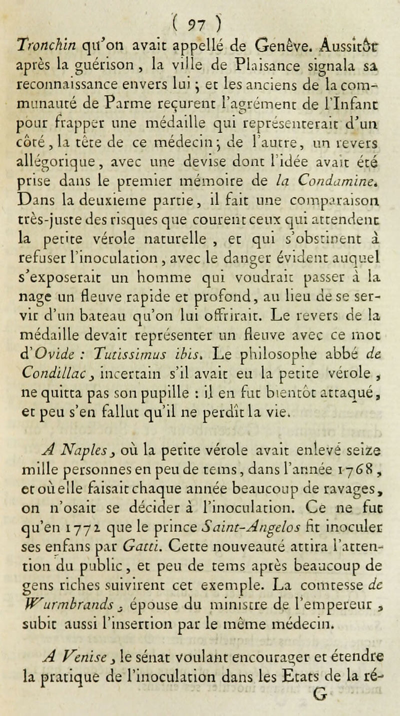 Tronchin qu'on avait appelle de Genève. Aussitôt après la guérison , la ville de Plaisance signala sa reconnaissance envers lui j et les anciens de la com- munauté de Parme reçurent l'agrément de l'Infant pour frapper une médaille qui représenterait d'un côté, la tête de ce médecin} de l'autre, un revers allégorique, avec une devise dont l'idée avait été prise dans le premier mémoire de la Condamine. Dans la deuxième partie, il fait une comparaison très-juste des risques que courent ceux qui attendent. la petite vérole naturelle , et qui s'obstinent à refuser l'inoculation , avec le danger évident auquel s'exposerait un homme qui voudrait passer à la nage un fleuve rapide et profond, au lieu de se ser- vir d'un bateau qu'on lui offrirait. Le revers de la médaille devait représenter un fleuve avec ce mot & Ovide : Tutissïmus ibis. Le philosophe abbé de Condillac} incertain s'il avait eu la petite vérole , ne quitta pas son pupille : i.l en fut bientôt attaqué, et peu s'en rallut qu'il ne perdît la vie. A Naplesj où la petite vérole avait enlevé seize mille personnes en peu de tems, dans l'année 1768, et où elle faisait chaque année beaucoup de ravages, on n'osait se décider à l'inoculation. Ce ne fuc qu'en 1771 que le prince Saint-Angelos fit inoculer ses enfans par Gatti. Cette nouveauté attira l'atten- tion du public, et peu de tems aptes beaucoup de gens riches suivirent cet exemple. La comtesse de Wurmbrands ; épouse du miniscre de l'empereur , subit aussi l'insertion par le même médecin. A Venise y le sénat voulant encourager et étendre la pratique de l'inoculation dans les Etats de la ré- G