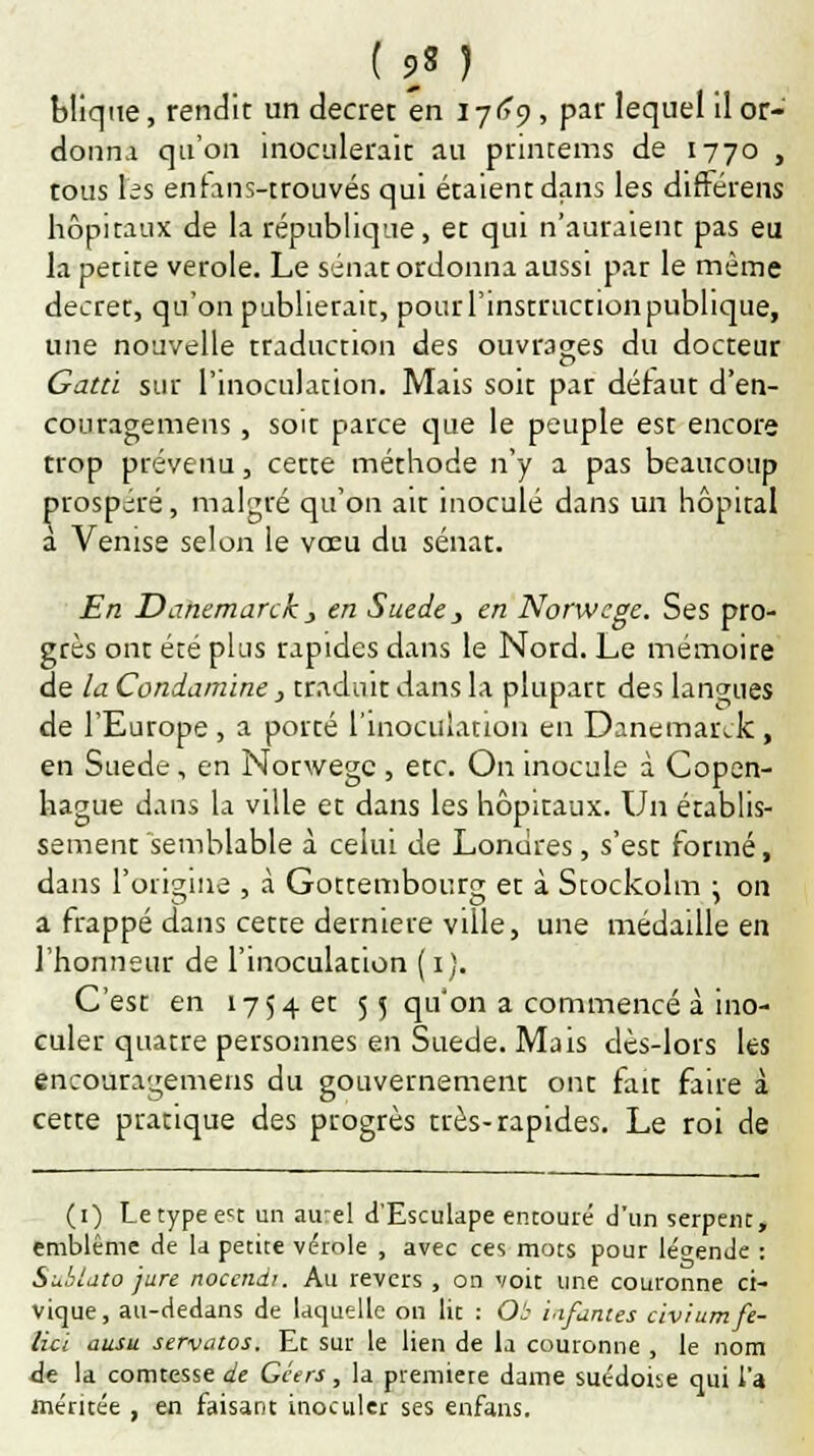 ( 9} ) blique, rendit un décret en 1769, par lequel il or- donna qu'on inoculerait au printems de 1770 , tous les entans-ttouvés qui étaient dans les différens hôpitaux de la république, et qui n'auraient pas eu la petite vérole. Le sénat ordonna aussi par le même décret, qu'on publierait, pourrinstructionpubhque, une nouvelle traduction des ouvrages du docteur Gatd sur l'inoculation. Mais soit par défaut d'en- couragemens, soit parce que le peuple est encore trop prévenu, cette méthode n'y a pas beaucoup prospéré, malgré qu'on ait inoculé dans un hôpital a Venise selon le vœu du sénat. En Danemarck} en Suéde, en Norwege. Ses pro- grès ont été plus rapides dans le Nord. Le mémoire de la Condamine, traduit dans la plupart des langues de l'Europe, a porté l'inoculation en Danemarck, en Suéde, en Norwege , etc. On inocule à Copen- hague dans la ville et dans les hôpitaux. Un établis- sement semblable à celui de Londres, s'est formé, dans l'origine , à Gottembor.rg et à Stockolm ^ on a frappé dans cette dernière ville, une médaille en l'honneur de l'inoculation (1). C'est en 1754 et 55 qu'on a commencé à ino- culer quatre personnes en Suéde. Mais dès-lors les encouragemens du gouvernement ont fait faire à cette pratique des progrès très-rapides. Le roi de (1) Letypeect un aurel d'Esculape entouré d'un serpent, emblème de la petite vérole , avec ces mots pour légende : Subtato jure nocendi. Au revers , on voit une couronne ci- vique, au-dedans de laquelle on lit : Ob infantes civiumfe- licl ausu servatos. Et sur le lien de la couronne , le nom de la comtesse de Gcers, la premiete dame suédoise qui l'a méritée , en faisant inoculer ses enfans.