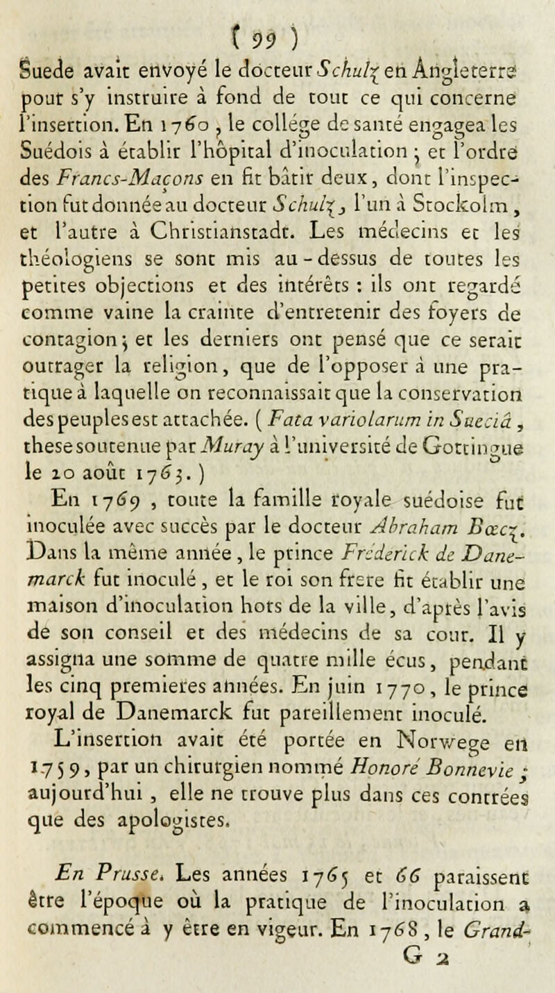 Suéde avait envoyé le docteur Sc/iul^ en Angleterre pour s'y instruire à fond de tout ce qui concerne l'insertion. En 1 y 60 ? le collège de santé engagea les Suédois à établir l'hôpital d'inoculation ; et l'ordre des Francs-Maçons en fit bâtit deux, dont l'inspec- tion rutdonnéeau docteur Schul\} l'un à Stockoim, et l'autre à Christianstadt. Les médecins et les théologiens se sont mis au - dessus de toutes les petites objections et des intérêts : ils ont regardé comme vaine la crainte d'entretenir des foyers de contagion\ et les derniers ont pensé que ce serait outrager la religion, que de l'opposer à une pra- tique à laquelle on reconnaissait que la conservation des peuples est attachée. ( Fata varïolarum in Sueciâ, thesesoutenue p.xrMuray à l'université de Gottin<me le 10 août 17(33. ) En 1769 , toute la famille royale suédoise fut inoculée avec succès par le docteur Abraham Bœcr. Dans la même année , le prince Frederick de Dane- rnarck fut inoculé, et le roi son frère fit établir une maison d'inoculation hors de la ville, d'après l'avis de son conseil et des médecins de sa cour. Il y assigna une somme de quatre mille écus, pendant les cinq premières années. En juin 1770, le prince royal de Danemarck fut pareillement inoculé. L'insertion avait été portée en Norvège en 17 5 9, par un chirurgien nommé Honoré Bonnevie - aujourd'hui , elle ne trouve plus dans ces contrées que des apologistes. En Prusse, Les années 1765 et 66 paraissent être l'époque où la pratique de l'inoculation a commencé à y être en vigeur. En 176S , le Grand-