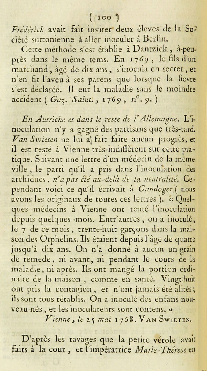 Frederick avait fait inviter deux élevés de la So- ciété suttomenne à aller inoculer à Berlin. Cette méthode s'est établie à Dantzick, à-peu- près dans le même tems. En 1769 > le fils d'un marchand, âgé de dix ans, s'inocula en secrer, et n'en fit l'aveu à ses parens que lorsque la fièvre s'est déclarée. Il eut la maladie sans le moindre accident ( Ga-^. Salut., 1769 , n°. 9. ) En Autriche et dans le reste de l'Allemagne. L'i- noculation n'y a gagné des partisans que très-tard. Van Swieten ne lui a] fait faite aucun progrès, et il est resté à Vienne très-indifférent sur cette pra- tique. Suivant une lettre d'un médecin de la même ville, le parti qu'il a pris dans l'inoculation des archiducs, n'a pas été au-delà de la neutralité. Ce- pendant voici ce qu'il écrivait à Gandoger ( nous avons les originaux de toutes ces lettres ). « Quel- ques médecins à Vienne ont tenté l'inoculation depuis quelques mois. Entr'autres, on a inoculé, le 7 de ce mois, trente-huit garçons dans la mai- son des Orphelins. Ils étaient depuis l'âge de quatre jusqu'à dix ans. On n'a donné à aucun un grain de remède, ni avant, ni pendant le cours de la malad.e, ni après. Ils ont mangé la porrion ordi- naire de la maison , comme en santé. Vingt-huit ont pris la contagion, et n'ont jamais été alités; ils sont tous rétablis. On a inocule des enfans nou- veau-nés, et les inoculateurs sont contens. » Vienne, le zj mai 1768. Van Swïeten. D'après les ravages que la petite vérole avait faits à la cour , et l'impératrice Marie-Thérèse en