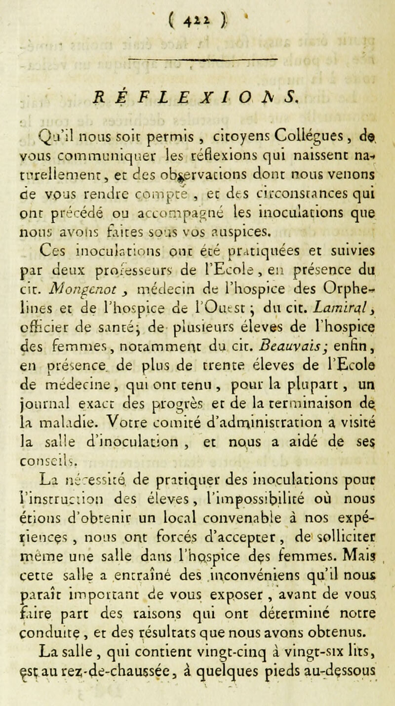 ( 4 ) REFLEXIONS, Qu'il nous soit permis , citoyens Collègues , d© vous communiquer les réflexions qui naissent na-. turellement, et des observations dont nous venons de vous rendre compte , et des circonstances qui ont précédé ou accompagné les inoculations que nous avons faites sous vos auspices. Ces inoculations ont été pratiquées et suivies par deux professeurs de l'Ecole, en présence du cit. Mongcnot , médecin de l'hospice des Orphe- lines et de l'hospice de l'Outstj du cit. Lamirql} officier de santé ; de plusieurs élevés de l'hospice des femmes, notamment du cit. Beauvais; enfin, en présence, de plus de trente élevés de l'Ecole de médecine , qui ont tenu , pour la plupart, un journal exact des progrès et de la terminaison de. la maladie. Votre comité d'administration a visité la salie d'inoculation , et nous a aidé de ses conseils. La néressicé. de pratiquer des inoculations pour i'instruciion des élevés, l'impossibilité où nous étions d'obtenir un local convenable à nos expé- riences , nous ont forcés d'accepter, de solliciter même une salle dans l'hospice des femmes. Mais cette salle a entraîné des inconvéniens qu'il nous paraît important de vous exposer , avanr de vous faire part des raisons qui ont déterminé notre conduite, et des résultats que nous avons obtenus. La salle , qui contient vingt-cinq à vingt-six lits, çst au rez-de-chaussée, à quelques pieds au-dçssous