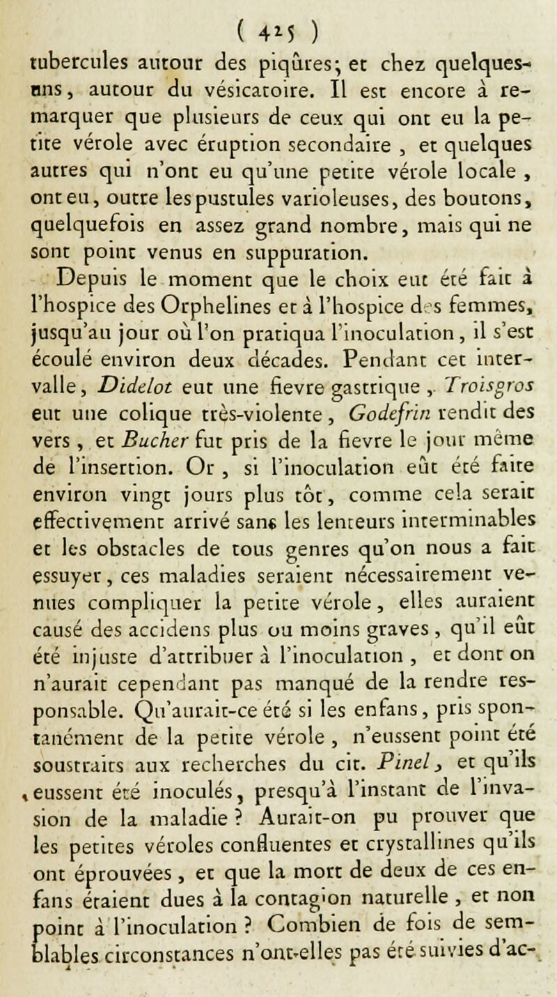 tubercules autour des piqûres; et chez quelques- ons, autour du vésicatoire. Il est encore à re- marquer que plusieurs de ceux qui ont eu la pe- tite vérole avec éruption secondaire 5 et quelques autres qui n'ont eu qu'une petite vérole locale , ont eu, outre les pustules varioleuses, des boutons, quelquefois en assez grand nombre, mais qui ne sont point venus en suppuration. Depuis le moment que le choix eut été fait à l'hospice des Orphelines er à l'hospice des femmes, jusqu'au jour où l'on pratiqua l'inoculation, il s'est écoulé environ deux décades. Pendant cet inter- valle , Diddot eut une fièvre gastrique , Troisgros eut une colique très-violente, Godefrin rendit des vers , et Bûcher fut pris de la fièvre le jour même de l'insertion. Or , si l'inoculation eût été faite environ vingt jours plus tôt, comme cela serait effectivement arrivé sans les lenteurs interminables et les obstacles de tous genres qu'on nous a fait essuyer, ces maladies seraient nécessairement ve- nues compliquer la petite vérole, elles auraient causé des accidens plus ou moins graves , qu'il eut été injuste d'attribuer à l'inoculation , et dont on n'aurait cependant pas manqué de la rendre res- ponsable. Qu'aurait-ce été si les enfans, pris spon- tanément de la petite vérole , n'eussent point été soustraits aux recherches du cit. Pinel, et qu'ils , eussent été inoculés, presqu'à l'instant de l'inva- sion de la maladie ? Aurait-on pu prouver que les petites véroles confluentes et crystallines qu'ils ont éprouvées, et que la morr de deux de ces en- fans étaient dues à la contagion naturelle , et non point à l'inoculation ? Combien de fois de sem- blables circonstances n'ont-elles pas été suivies d'ac-