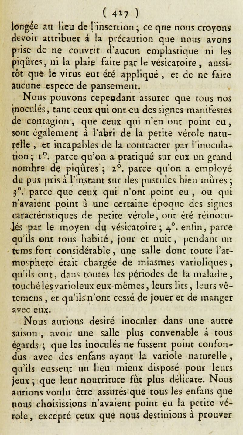 ( 4*7 ) longée au lieu de l'insertion ; ce qne nous croyons devoir attribuer à la précaurion que nous avons prise de ne couvrir d'aucun emplastique ni les piqûres, ni la plaie faite par le vésicatoire , aussi- tôt que le virus eut été appliqué , et de ne faire aucune espèce de pansement. Nous pouvons cepeadant assurer que tous nos inoculés, tant ceux qui ont-eu des signes manifestes de contagion , que ceux qui n'en ont point eu, sont également à l'abri de la petite vérole natu- relle , et incapables de la contracter par l'inocula- tion; i°. parce qu'on a pratiqué sur eux un grand nombre de piqûres ; i°. parce qu'on a employé du pus pris à l'instant sur des pustules bien mûres ; 3°. parce que ceux qui n'ont point eu , ou qui n'avaient point à une certaine époque des signes caractéristiques de petite vérole, ont été réinocu- lés par le moyen du vésicatoire ; 40. enfin, parce qu'ils ont tous habité, jour et nuit, pendant un tems fort considérable, une salle dont toute l'at- mor.phere était chargée de miasmes vatioliques, qu'ils ont, dans toutes les périodes de la maladie, touché les varioleux eux-mêmes, leurs lits, leurs vê- temens, et qu'ils n'ont cessé de jouer et de manger avec eux. Nous aurions désiré inoculer dans une autre saison , avoir une salle plus convenable à tous égards ; que les inoculés ne fussent point confon- dus avec des enfans ayant la variole naturelle , qu'ils eussent un lieu mieux disposé pour leurs jeux ; que leur nourriture fût plus délicate. Nous aurions voulu être assurés que tous les enfans que nous choisissions n'avaient point eu la petite vé- role , excepté ceux que nous destinions à prouver