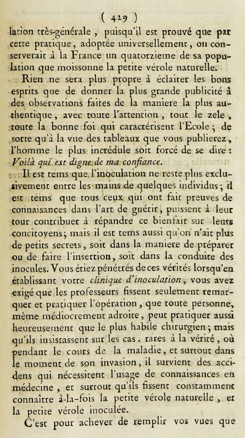 ( 4*9 ) lation très-générale , puisqu'il est prouvé que pat cette pratique, adoptée universellement, on con- serverait à la France un quatorzième de sa popu- lation que moissonne la petite vérole naturelle. Rien ne sera plus propre à éclairer les bons esprits que de donner la plus grande publicité à des observations faites de la manière la plus au- thentique , avec toute l'attention , tout le zèle , toute la bonne foi qui caractérisent l'Ecole ; de sorte qu'à la vue des tableaux que vous publierez, l'homme le plus incrédule soit forcé de se dire : Voila, qui est digne de ma confiance. Il est tems que l'inoculation ne reste plus exclu- sivement entre les mains de quelques individus-, il est tems que tous ceux qui ont fait preuves de connaisances dans l'art de guérir, puissent à leur tour contribuer à répandre ce bienfait sur leurs concitoyens j mais il est tems aussi qu'on n'ait plus de petits secrets, soit dans la manière de préparer ou de faire l'insertion, soit dans la conduite des inocules. Vous étiez pénétrés de ces vérités lorsqu'en établissant votre clinique d'inoculation, vous avez exigé que les professeurs fissent seulement remar- quer et pratiquer l'opération , que toute personne, même médiocrement adroite, peut pratiquer aussi heureusement que le plus habile chirurgien -, mais qu'ils insistassent sur les cas. rares à la vérité , où pendant le cours de la maladie, et surtout dans le moment de son invasion, il survient des acci- dens qui nécessitent l'usage de connaissances en médecine , et surtout qu'ils fissent constamment connaître à-la-fois la petite vérole naturelle , er la petite vérole inoculée. C'est pour achever de remplir vos vues que