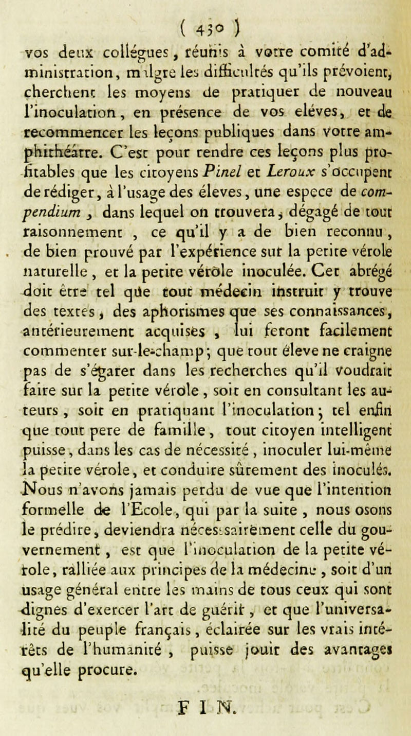 ( 45° ) vos deux collègues, réunis à votre comité d'ad- minisrration, mdgre lei> dirhculrés qu'ils prévoient, cherchent les moyens de pratiquer de nouveau l'inoculation, en présence de vos élèves, et de recommencer les leçons publiques dans votre am- phithéâtre. C'est pour rendre ces leçons plus pro- fitables que les citoyens Pinel et Leroux s'occupent de rédiger, à l'usage des élevés, une espèce de com- pendium , dans lequel on trouvera , dégagé de tout raisonnement , ce qu'il y a de bien reconnu , de bien prouvé par l'expérience sur la petite vérole narurelle , et la petite vérole inoculée. Cet abrégé doit être tel que tout médecin instruit y trouve des textes, des aphorismes que ses connaissances, antérieurement acquises , lui feront facilement commenter sur-le-champ; que tout élevé ne craigne pas de s'égarer dans les recherches qu'il voudrait faire sur la petite vérole, soit en consultant les au- teurs , soir en pratiquant l'inoculation ; tel enfin que tout père de famille, tout citoyen intelligent puisse, dans les cas de nécessité , inoculer lui-même la petite vérole, et conduire sûrement des inoculés. Nous n'avons jamais perdu de vue que l'intention formelle de l'Ecole, qui par la suite , nous osons le prédire, deviendra nécessairement celle du gou- vernement , est que l'inoculation de la petite vé- role, ralliée aux principes de la médecint-, soit d'un usage général entre les mains de tous ceux qui sont dignes d'exercer l'art de guérit, et que l'universa- lité du peuple français, éclairée sur les vrais inté- rêts de l'humanité , puisse jouir des avantages qu'elle procure. F I N.