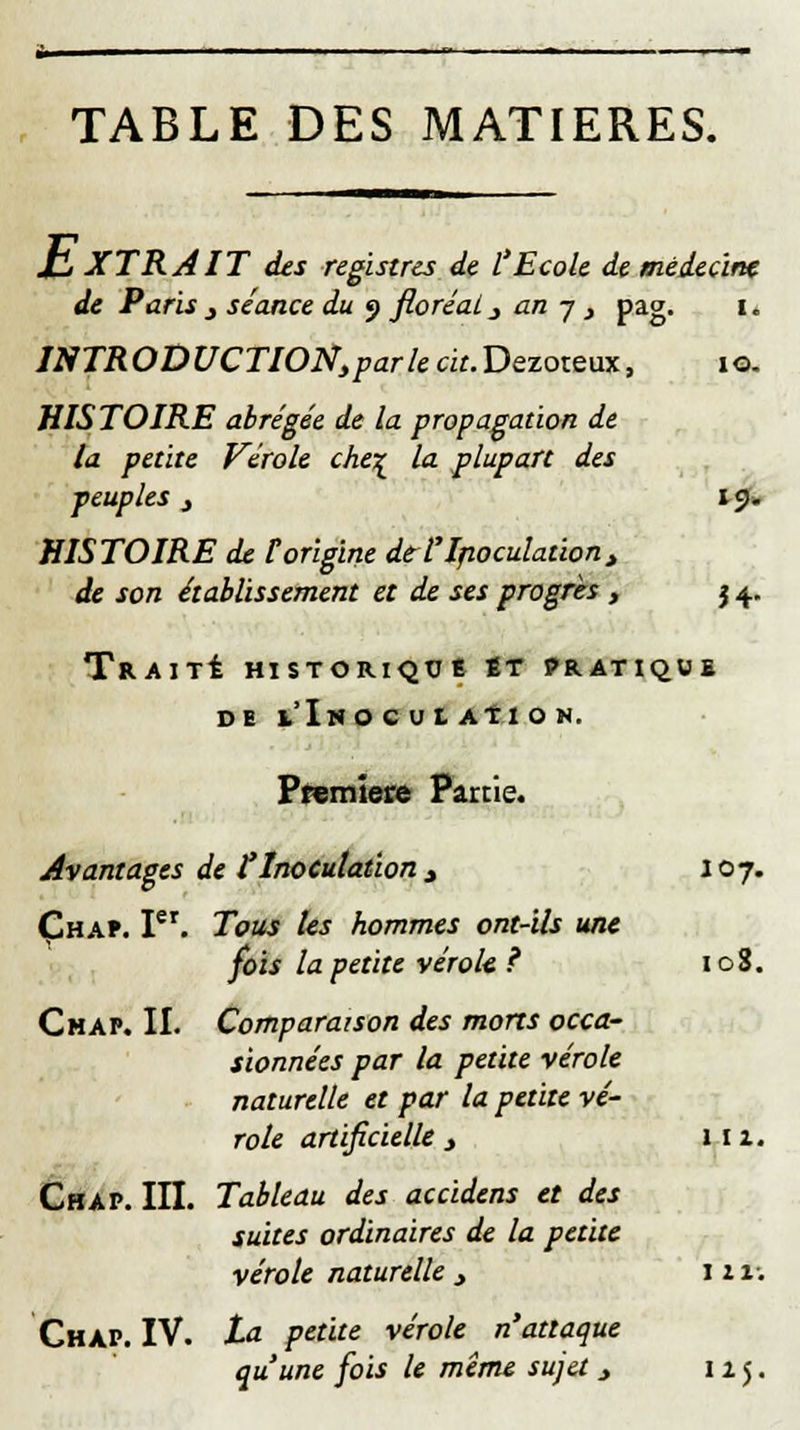 TABLE DES MATIERES. JD XTRAIT des registres de l'Ecole de médecine de Paris j séance du 9 floréal 3 an 7 , pag. 1. INTRODUCTION, par le cit. Dezoreux, 10. HISTOIRE abrégée de la propagation de la petite Vérole che% la plupart des peuples j 19. HISTOIRE de torigine de l'Inoculationt de son établissement et de ses progrès , j 4. Trait! historique 8t pratique DE i'InOCUIAÎION. Première Partie. Avantages de l'Inoculation 3 107. Chap. Ier. Tous les hommes ont-ils une fois la petite vérole ? 108. Chap. II. Comparaison des morts occa- sionnées par la petite vérole naturelle et par la petite vé- role artificielle, LU. Chap. III. Tableau des accidens et des suites ordinaires de la petite vérole naturelle 3 ixifc Chap. IV. ta petite vérole n'attaque qu'une fois le même sujet , 115.