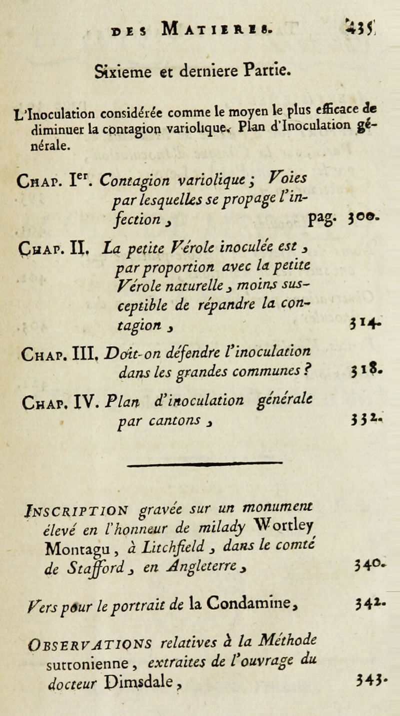 des Matiiru. *Î5 Sixième et dernière Partie. L'Inoculation considérée comme le moyen le plus efficace de diminuer la contagion variolique. Plan d'Inoculation gé- nérale. Chap. Ier. Contagion variolique ; Voies par lesquelles se propage l'in- fection j pag« 3°°- Çhap. II. La petite Vérole inoculée est 3 par proportion avec la petite Vérole naturelle 3 moins sus- ceptible de répandre la con- tagion } 3X4- Chap. III. Doit-on défendre l'inoculation dans les grandes communes ? J1 ?• Chap. IV. Plan d'inoculation générale par cantons 3 3 3 *• Inscription gravée sur un monument élevé en l'honneur de milady Wortley Montagu , à Litchfield 3 dans le comté de Stajfordj en Angleterre, 34°* Vers pour le portrait de la Condamine, 3 4X- Observations relatives à la Méthode suttonienne, extraites de l'ouvrage du docteur Dimsdale, 343-